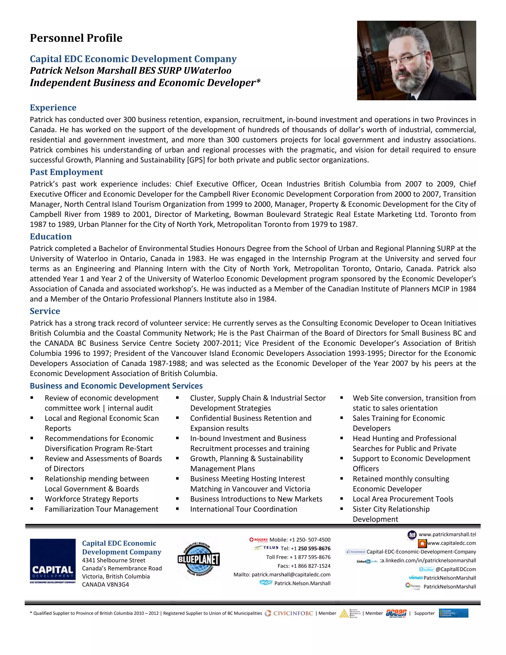 Per
Capi
Patr
Inde
Expe
Patric
Canad
reside
Patric
succe
Past
Patric
Execu
Mana
Camp
1987 
Educ
Patric
Unive
terms
atten
Assoc
and a
Serv
Patric
Britis
the  C
Colum
Deve
Econo
Busin
 R
c
 L
R
 R
D
 R
o
 R
L
 W
 F
	
	
* Qualifie
rsonnel	Pr
ital	EDC	Ec
rick	Nelson	
ependent	B
erience	
ck has conduct
da. He has wo
ential  and  gov
ck combines h
essful Growth, 
t	Employme
ck’s  past  work
utive Officer an
ager, North Ce
pbell River fro
to 1989, Urba
cation	
ck completed a
ersity of Wate
s  as  an  Engine
ded Year 1 an
ciation of Cana
a Member of th
vice	
ck has a strong
h Columbia an
CANADA  BC  B
mbia 1996 to 1
lopers Associa
omic Developm
ness and Econ
Review of econ
committee wor
Local and Regio
Reports 
Recommendati
Diversification 
Review and Ass
of Directors 
Relationship m
Local Governm
Workforce Stra
Familiarization 
Cap
Dev
4341
Cana
Victo
CANA
ed Supplier to Province 
rofile	
conomic	De
Marshall	B
Business	a
ted over 300 b
orked on the s
vernment  inve
his understand
Planning and S
nt	
k  experience 
nd Economic D
ntral Island To
m 1989 to 200
n Planner for t
a Bachelor of E
rloo in Ontario
eering  and  Pla
d Year 2 of the
ada and associa
he Ontario Pro
g track record o
nd the Coastal 
usiness  Servic
1997; Presiden
ation of Canad
ment Associatio
nomic Develo
nomic developm
rk | internal au
onal Economic 
ions for Econo
Program Re‐St
sessments of B
ending betwee
ent & Boards 
ategy Reports 
Tour Managem
ital	EDC	Econo
velopment	Com
1 Shelbourne Stree
ada’s Remembranc
oria, British Colum
ADA V8N3G4 
of British Columbia 2010
evelopment
BES	SURP	U
and	Econom
usiness retent
upport of the 
estment,  and  m
ing of urban a
Sustainability [
includes:  Chie
Developer for t
urism Organiza
01, Director o
the City of Nor
Environmental 
o, Canada in 1
anning  Intern 
e University of
ated workshop
fessional Plann
of volunteer se
Community N
e  Centre  Soci
nt of the Vanco
a 1987‐1988; 
on of British Co
opment Servi
ment 
udit 

Scan  
mic 
tart 

Boards  
en  

ment  
omic	
mpany	
et 
ce Road 
bia 
	
0 – 2012 | Registered Su
t	Company
UWaterloo
mic	Develo
tion, expansion
development 
more  than  300
and regional p
GPS] for both 
ef  Executive  O
he Campbell R
ation from 199
f Marketing, B
th York, Metro
Studies Honou
1983. He was 
with  the  City
f Waterloo Eco
p’s. He was ind
ners Institute a
ervice: He curr
etwork; He is 
ety  2007‐2011
ouver Island Ec
and was selec
olumbia. 
ices 
Cluster, Suppl
Development 
Confidential B
Expansion res
In‐bound Inve
Recruitment p
Growth, Plann
Management 
Business Mee
Matching in V
Business Intro
International T
M
upplier to Union of BC M
y	
oper*	
n, recruitment,
of hundreds o
0  customers  p
processes with 
private and pu
Officer,  Ocean 
River Economic
99 to 2000, Ma
Bowman Boule
opolitan Toron
urs Degree from
engaged in th
of  North  Yor
onomic Develo
ducted as a Me
also in 1984. 
rently serves as
the Past Chair
1;  Vice  Preside
conomic Deve
cted as the Ec
y Chain & Indu
Strategies 
Business Reten
ults 
estment and Bu
processes and t
ning & Sustaina
Plans 
ting Hosting In
Vancouver and 
oductions to Ne
Tour Coordina
Mobile
  T
Toll Fre
Fac
Mailto: patrick.marsh
  Patr
Municipalities                    
, in‐bound inve
of thousands o
projects  for loc
 the pragmati
ublic sector org
Industries  Br
c Development
anager, Proper
evard Strategic
to from 1979 t
m the School o
he Internship P
rk,  Metropolita
opment progra
ember of the C
s the Consultin
rman of the Bo
ent  of  the  Ec
lopers Associa
conomic Devel
ustrial Sector 
tion and 
usiness 
training 
ability 
nterest 
Victoria 
ew Markets
tion
e: +1 250‐ 507‐4500
Tel: +1 250 595‐8676
ee: + 1 877 595‐8676
cs: +1 866 827‐1524
hall@capitaledc.com
rick.Nelson.Marshall
                            | Memb
estment and o
of dollar’s wor
cal  governmen
c, and vision f
ganizations. 
ritish  Columbia
t Corporation f
rty & Economic
c Real Estate M
to 1987. 
of Urban and R
Program at th
an  Toronto,  O
am sponsored 
Canadian Instit
ng Economic D
oard of Directo
onomic  Devel
ation 1993‐199
oper of the Ye
 Web Sit
static to
 Sales Tr
Develop
 Head Hu
Searche
 Support
Officers
 Retaine
Econom
 Local Ar
 Sister C
Develop
 Capit
 
ber                       | Memb
operations in tw
rth of industria
nt  and  industr
for detail requ
a  from  2007 
from 2000 to 2
c Developmen
Marketing Ltd
Regional Planni
e University a
Ontario,  Canad
by the Econom
ute of Planner
Developer to O
ors for Small B
oper’s  Associa
95; Director fo
ear 2007 by h
te conversion, 
o sales orientat
raining for Econ
pers 
unting and Pro
es for Public an
t to Economic 
s 
d monthly con
mic Developer
rea Procureme
ity Relationshi
pment 
ww
tal‐EDC‐Economic‐De
ca.linkedin.com/in/p
P
 P
ber                       |   Suppo
wo Provinces i
al, commercia
ry  associations
uired to ensur
to  2009,  Chie
2007, Transitio
t for the City o
. Toronto from
ing SURP at th
nd served fou
da.  Patrick  also
mic Developer’
rs MCIP in 1984
Ocean Initiative
Business BC and
ation  of  Britis
r the Economi
his peers at th
transition from
tion 
nomic 
ofessional 
nd Private 
Development 
nsulting 
ent Tools
p 
ww.patrickmarshall.te
www.capitaledc.com
evelopment‐Compan
patricknelsonmarsha
@CapitalEDCcom
PatrickNelsonMarsha
PatrickNelsonMarsha
orter 
n 
l, 
s. 
e 
ef 
n 
of 
m 
e 
r 
o 
s 
4 
s 
d 
h 
c 
e 
m 
el 
m 
ny 
all 
m 
all 
all 
 