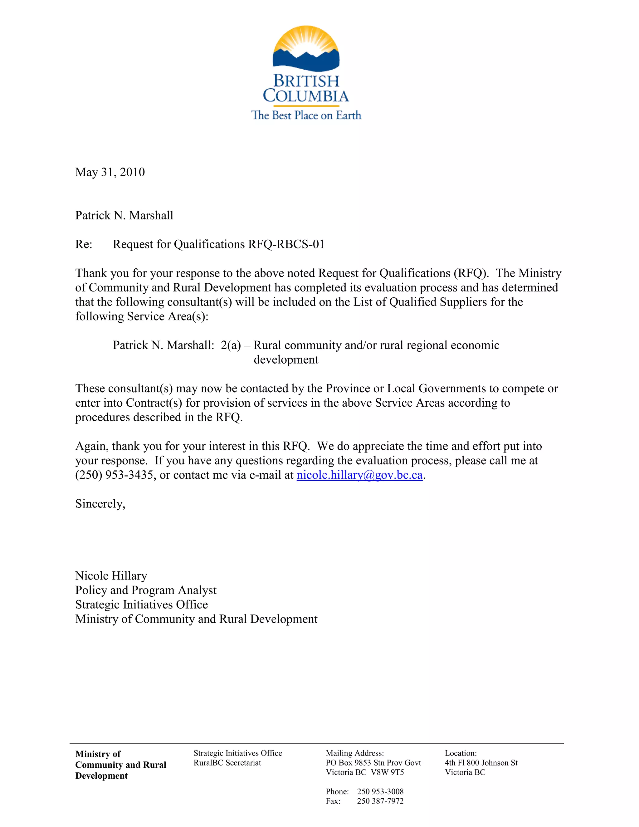 Ministry of
Community and Rural
Development
Strategic Initiatives Office
RuralBC Secretariat
Mailing Address:
PO Box 9853 Stn Prov Govt
Victoria BC V8W 9T5
Phone: 250 953-3008
Fax: 250 387-7972
Location:
4th Fl 800 Johnson St
Victoria BC
May 31, 2010
Patrick N. Marshall
Re: Request for Qualifications RFQ-RBCS-01
Thank you for your response to the above noted Request for Qualifications (RFQ). The Ministry
of Community and Rural Development has completed its evaluation process and has determined
that the following consultant(s) will be included on the List of Qualified Suppliers for the
following Service Area(s):
Patrick N. Marshall: 2(a) – Rural community and/or rural regional economic
development
These consultant(s) may now be contacted by the Province or Local Governments to compete or
enter into Contract(s) for provision of services in the above Service Areas according to
procedures described in the RFQ.
Again, thank you for your interest in this RFQ. We do appreciate the time and effort put into
your response. If you have any questions regarding the evaluation process, please call me at
(250) 953-3435, or contact me via e-mail at nicole.hillary@gov.bc.ca.
Sincerely,
Nicole Hillary
Policy and Program Analyst
Strategic Initiatives Office
Ministry of Community and Rural Development
 