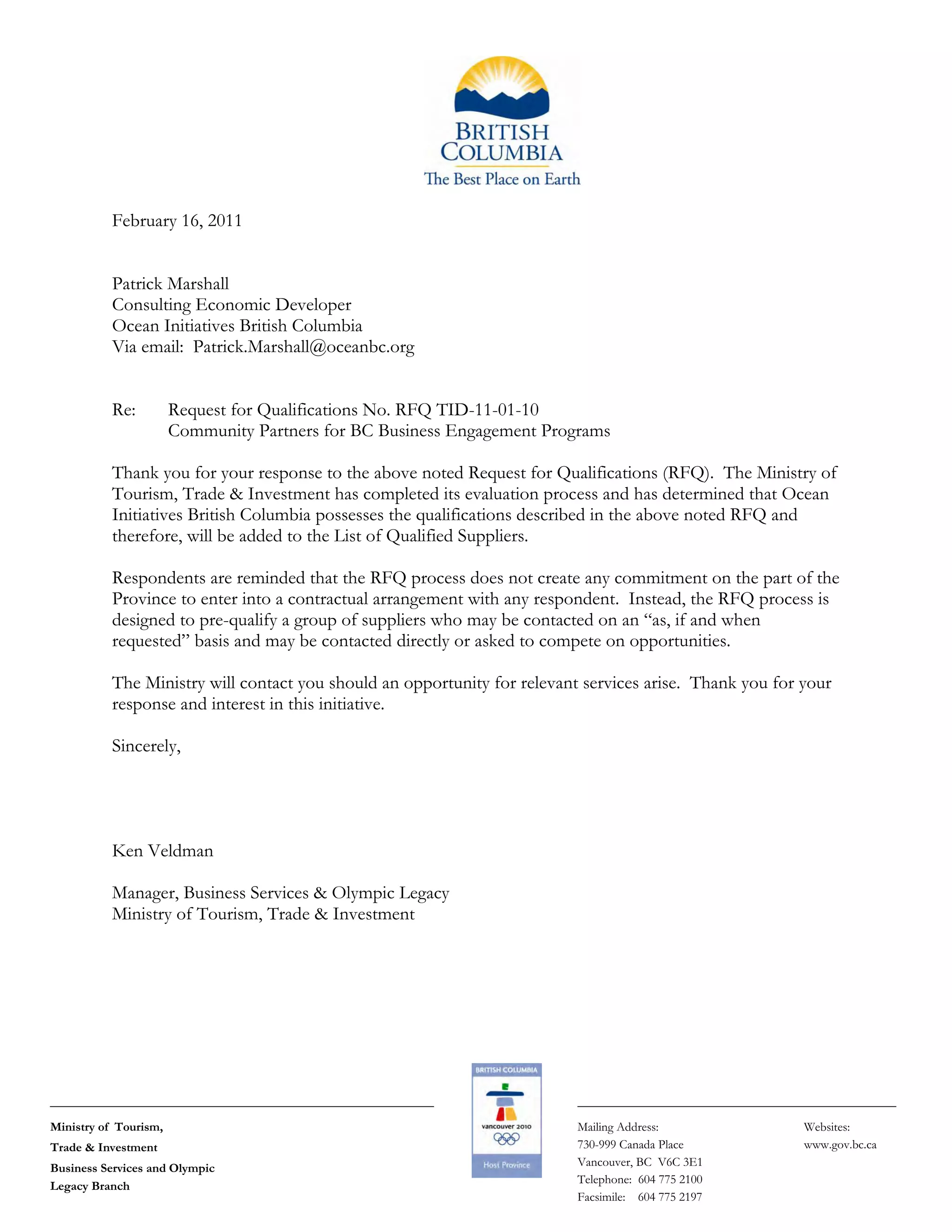 Ministry of Tourism,
Trade & Investment
Business Services and Olympic
Legacy Branch
Mailing Address:
730-999 Canada Place
Vancouver, BC V6C 3E1
Telephone: 604 775 2100
Facsimile: 604 775 2197
Websites:
www.gov.bc.ca
February 16, 2011
Patrick Marshall
Consulting Economic Developer
Ocean Initiatives British Columbia
Via email: Patrick.Marshall@oceanbc.org
Re: Request for Qualifications No. RFQ TID-11-01-10
Community Partners for BC Business Engagement Programs
Thank you for your response to the above noted Request for Qualifications (RFQ). The Ministry of
Tourism, Trade & Investment has completed its evaluation process and has determined that Ocean
Initiatives British Columbia possesses the qualifications described in the above noted RFQ and
therefore, will be added to the List of Qualified Suppliers.
Respondents are reminded that the RFQ process does not create any commitment on the part of the
Province to enter into a contractual arrangement with any respondent. Instead, the RFQ process is
designed to pre-qualify a group of suppliers who may be contacted on an “as, if and when
requested” basis and may be contacted directly or asked to compete on opportunities.
The Ministry will contact you should an opportunity for relevant services arise. Thank you for your
response and interest in this initiative.
Sincerely,
Ken Veldman
Manager, Business Services & Olympic Legacy
Ministry of Tourism, Trade & Investment
 