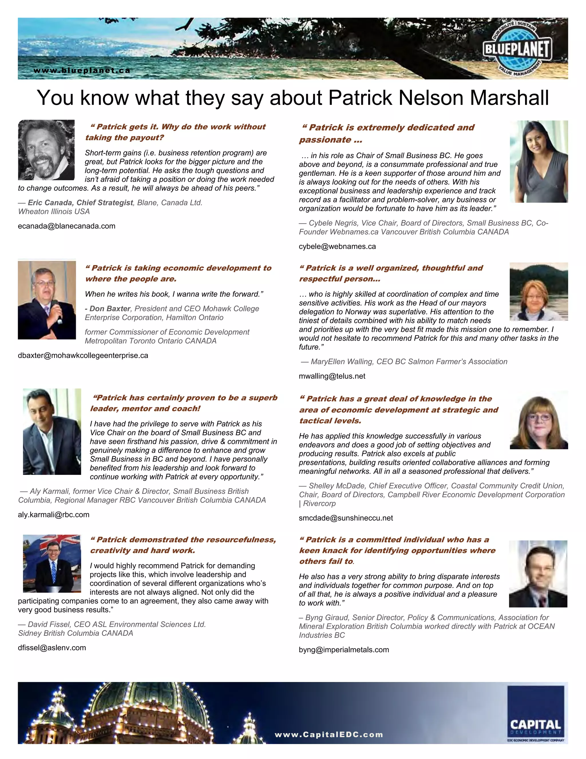 You know what they say about Patrick Nelson Marshall
“ Patrick gets it. Why do the work without
taking the payout?
Short-term gains (i.e. business retention program) are
great, but Patrick looks for the bigger picture and the
long-term potential. He asks the tough questions and
isn’t afraid of taking a position or doing the work needed
to change outcomes. As a result, he will always be ahead of his peers.”
— Eric Canada, Chief Strategist, Blane, Canada Ltd.
Wheaton Illinois USA
ecanada@blanecanada.com
“ Patrick is extremely dedicated and
passionate …
… in his role as Chair of Small Business BC. He goes
above and beyond, is a consummate professional and true
gentleman. He is a keen supporter of those around him and
is always looking out for the needs of others. With his
exceptional business and leadership experience and track
record as a facilitator and problem-solver, any business or
organization would be fortunate to have him as its leader.”
— Cybele Negris, Vice Chair, Board of Directors, Small Business BC, Co-
Founder Webnames.ca Vancouver British Columbia CANADA
cybele@webnames.ca
“ Patrick is taking economic development to
where the people are.
When he writes his book, I wanna write the forward.”
- Don Baxter, President and CEO Mohawk College
Enterprise Corporation, Hamilton Ontario
former Commissioner of Economic Development
Metropolitan Toronto Ontario CANADA
dbaxter@mohawkcollegeenterprise.ca
“ Patrick is a well organized, thoughtful and
respectful person…
… who is highly skilled at coordination of complex and time
sensitive activities. His work as the Head of our mayors
delegation to Norway was superlative. His attention to the
tiniest of details combined with his ability to match needs
and priorities up with the very best fit made this mission one to remember. I
would not hesitate to recommend Patrick for this and many other tasks in the
future.”
— MaryEllen Walling, CEO BC Salmon Farmer’s Association
mwalling@telus.net
“Patrick has certainly proven to be a superb
leader, mentor and coach!
I have had the privilege to serve with Patrick as his
Vice Chair on the board of Small Business BC and
have seen firsthand his passion, drive & commitment in
genuinely making a difference to enhance and grow
Small Business in BC and beyond. I have personally
benefited from his leadership and look forward to
continue working with Patrick at every opportunity.”
— Aly Karmali, former Vice Chair & Director, Small Business British
Columbia, Regional Manager RBC Vancouver British Columbia CANADA
aly.karmali@rbc.com
“ Patrick has a great deal of knowledge in the
area of economic development at strategic and
tactical levels.
He has applied this knowledge successfully in various
endeavors and does a good job of setting objectives and
producing results. Patrick also excels at public
presentations, building results oriented collaborative alliances and forming
meaningful networks. All in all a seasoned professional that delivers.”
— Shelley McDade, Chief Executive Officer, Coastal Community Credit Union,
Chair, Board of Directors, Campbell River Economic Development Corporation
| Rivercorp
smcdade@sunshineccu.net
“ Patrick demonstrated the resourcefulness,
creativity and hard work.
I would highly recommend Patrick for demanding
projects like this, which involve leadership and
coordination of several different organizations who’s
interests are not always aligned. Not only did the
participating companies come to an agreement, they also came away with
very good business results.”
— David Fissel, CEO ASL Environmental Sciences Ltd.
Sidney British Columbia CANADA
dfissel@aslenv.com
“ Patrick is a committed individual who has a
keen knack for identifying opportunities where
others fail to.
He also has a very strong ability to bring disparate interests
and individuals together for common purpose. And on top
of all that, he is always a positive individual and a pleasure
to work with.”
– Byng Giraud, Senior Director, Policy & Communications, Association for
Mineral Exploration British Columbia worked directly with Patrick at OCEAN
Industries BC
byng@imperialmetals.com
www.blueplanet.ca
www.CapitalEDC.com
 