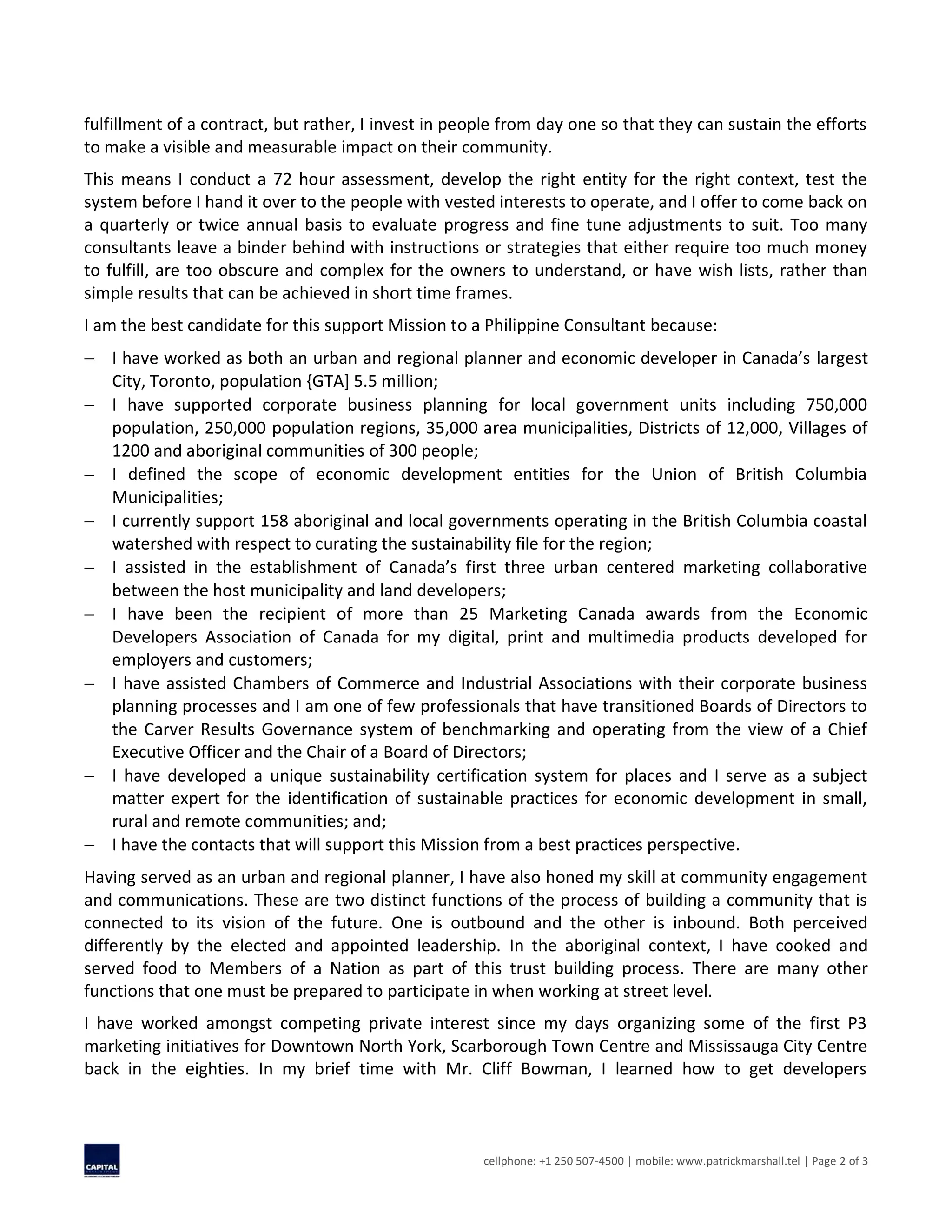 cellphone: +1 250 507-4500 | mobile: www.patrickmarshall.tel | Page 2 of 3
fulfillment of a contract, but rather, I invest in people from day one so that they can sustain the efforts
to make a visible and measurable impact on their community.
This means I conduct a 72 hour assessment, develop the right entity for the right context, test the
system before I hand it over to the people with vested interests to operate, and I offer to come back on
a quarterly or twice annual basis to evaluate progress and fine tune adjustments to suit. Too many
consultants leave a binder behind with instructions or strategies that either require too much money
to fulfill, are too obscure and complex for the owners to understand, or have wish lists, rather than
simple results that can be achieved in short time frames.
I am the best candidate for this support Mission to a Philippine Consultant because:
 I have worked as both an urban and regional planner and economic developer in Canada’s largest
City, Toronto, population {GTA] 5.5 million;
 I have supported corporate business planning for local government units including 750,000
population, 250,000 population regions, 35,000 area municipalities, Districts of 12,000, Villages of
1200 and aboriginal communities of 300 people;
 I defined the scope of economic development entities for the Union of British Columbia
Municipalities;
 I currently support 158 aboriginal and local governments operating in the British Columbia coastal
watershed with respect to curating the sustainability file for the region;
 I assisted in the establishment of Canada’s first three urban centered marketing collaborative
between the host municipality and land developers;
 I have been the recipient of more than 25 Marketing Canada awards from the Economic
Developers Association of Canada for my digital, print and multimedia products developed for
employers and customers;
 I have assisted Chambers of Commerce and Industrial Associations with their corporate business
planning processes and I am one of few professionals that have transitioned Boards of Directors to
the Carver Results Governance system of benchmarking and operating from the view of a Chief
Executive Officer and the Chair of a Board of Directors;
 I have developed a unique sustainability certification system for places and I serve as a subject
matter expert for the identification of sustainable practices for economic development in small,
rural and remote communities; and;
 I have the contacts that will support this Mission from a best practices perspective.
Having served as an urban and regional planner, I have also honed my skill at community engagement
and communications. These are two distinct functions of the process of building a community that is
connected to its vision of the future. One is outbound and the other is inbound. Both perceived
differently by the elected and appointed leadership. In the aboriginal context, I have cooked and
served food to Members of a Nation as part of this trust building process. There are many other
functions that one must be prepared to participate in when working at street level.
I have worked amongst competing private interest since my days organizing some of the first P3
marketing initiatives for Downtown North York, Scarborough Town Centre and Mississauga City Centre
back in the eighties. In my brief time with Mr. Cliff Bowman, I learned how to get developers
 