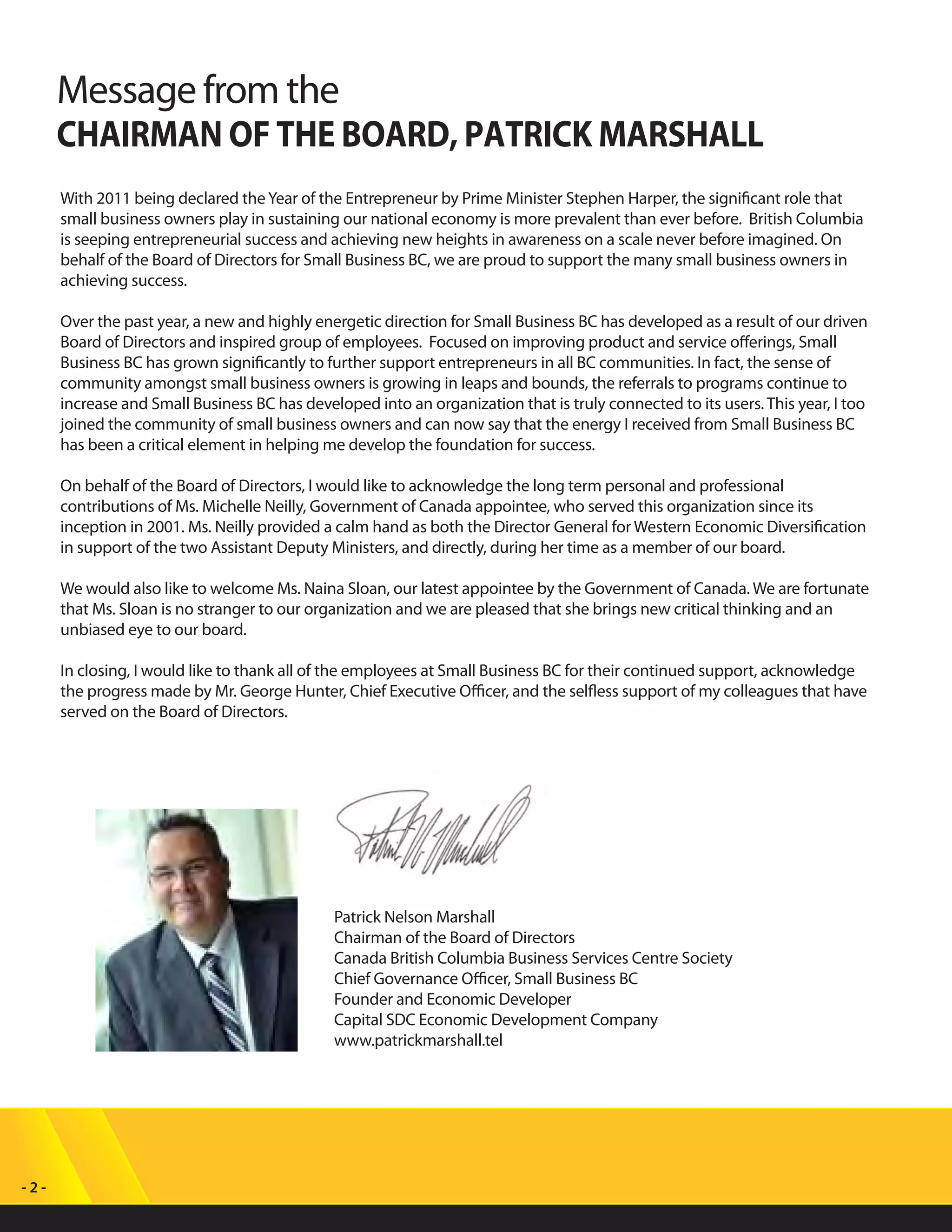 - 2 -
Message from the
CHAIRMAN OF THE BOARD, PATRICK MARSHALL
With 2011 being declared theYear of the Entrepreneur by Prime Minister Stephen Harper, the significant role that
small business owners play in sustaining our national economy is more prevalent than ever before. British Columbia
is seeping entrepreneurial success and achieving new heights in awareness on a scale never before imagined. On
behalf of the Board of Directors for Small Business BC, we are proud to support the many small business owners in
achieving success.
Over the past year, a new and highly energetic direction for Small Business BC has developed as a result of our driven
Board of Directors and inspired group of employees. Focused on improving product and service offerings, Small
Business BC has grown significantly to further support entrepreneurs in all BC communities. In fact, the sense of
community amongst small business owners is growing in leaps and bounds, the referrals to programs continue to
increase and Small Business BC has developed into an organization that is truly connected to its users. This year, I too
joined the community of small business owners and can now say that the energy I received from Small Business BC
has been a critical element in helping me develop the foundation for success.
On behalf of the Board of Directors, I would like to acknowledge the long term personal and professional
contributions of Ms. Michelle Neilly, Government of Canada appointee, who served this organization since its
inception in 2001. Ms. Neilly provided a calm hand as both the Director General for Western Economic Diversification
in support of the two Assistant Deputy Ministers, and directly, during her time as a member of our board.
We would also like to welcome Ms. Naina Sloan, our latest appointee by the Government of Canada. We are fortunate
that Ms. Sloan is no stranger to our organization and we are pleased that she brings new critical thinking and an
unbiased eye to our board.
In closing, I would like to thank all of the employees at Small Business BC for their continued support, acknowledge
the progress made by Mr. George Hunter, Chief Executive Officer, and the selfless support of my colleagues that have
served on the Board of Directors.
Patrick Nelson Marshall
Chairman of the Board of Directors
Canada British Columbia Business Services Centre Society
Chief Governance Officer, Small Business BC
Founder and Economic Developer
Capital SDC Economic Development Company
www.patrickmarshall.tel
 