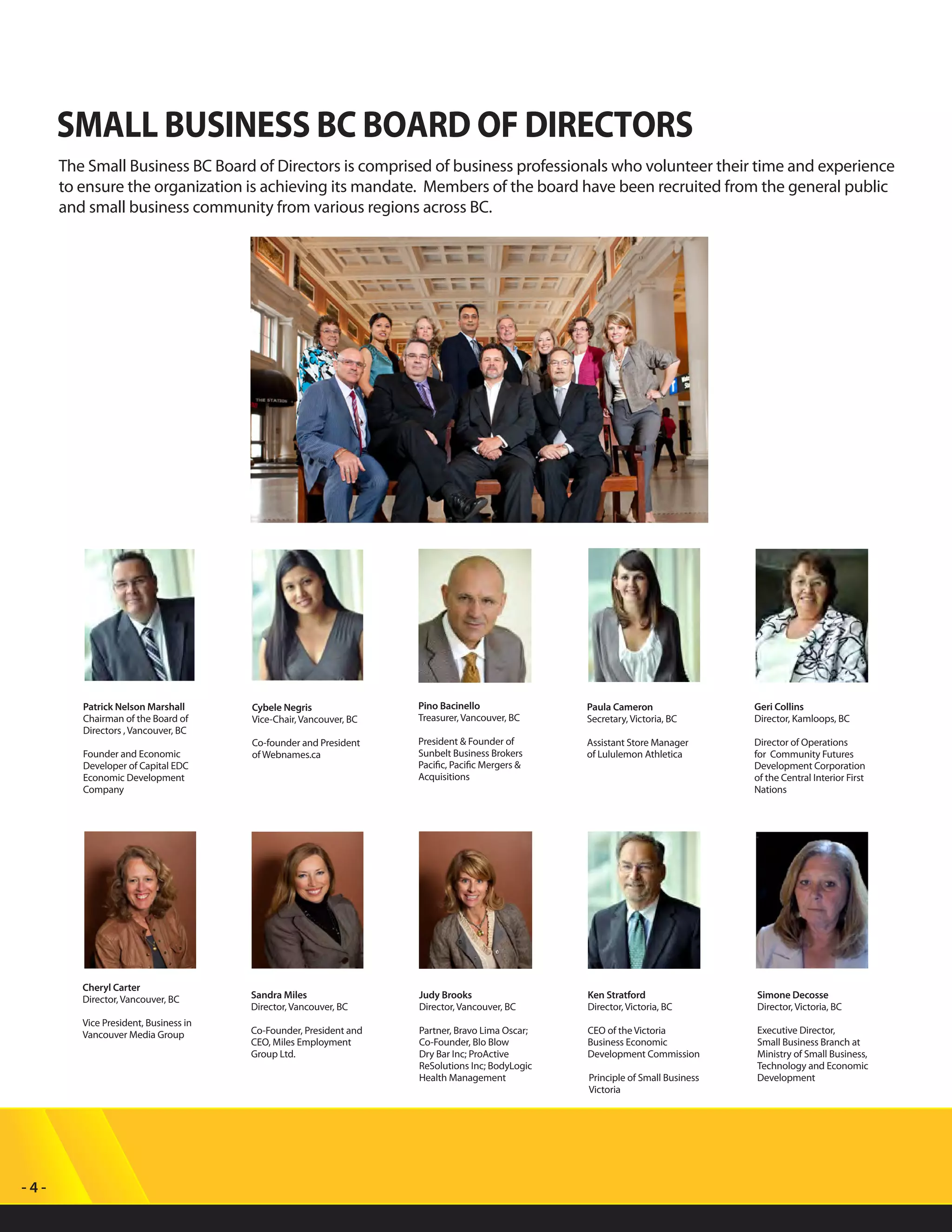 - 4 -
Paula Cameron
Secretary, Victoria, BC
Assistant Store Manager
of Lululemon Athletica
Geri Collins
Director, Kamloops, BC
Director of Operations
for Community Futures
Development Corporation
of the Central Interior First
Nations
Pino Bacinello
Treasurer, Vancouver, BC
President & Founder of
Sunbelt Business Brokers
Pacific, Pacific Mergers &
Acquisitions
Cheryl Carter
Director, Vancouver, BC
Vice President, Business in
Vancouver Media Group
SMALL BUSINESS BC BOARD OF DIRECTORS
The Small Business BC Board of Directors is comprised of business professionals who volunteer their time and experience
to ensure the organization is achieving its mandate. Members of the board have been recruited from the general public
and small business community from various regions across BC.
Simone Decosse
Director, Victoria, BC
Executive Director,
Small Business Branch at
Ministry of Small Business,
Technology and Economic
Development
Ken Stratford
Director, Victoria, BC
CEO of the Victoria
Business Economic
Development Commission
Principle of Small Business
Victoria
Judy Brooks
Director, Vancouver, BC
Partner, Bravo Lima Oscar;
Co-Founder, Blo Blow
Dry Bar Inc; ProActive
ReSolutions Inc; BodyLogic
Health Management
Sandra Miles
Director, Vancouver, BC
Co-Founder, President and
CEO, Miles Employment
Group Ltd.
Cybele Negris
Vice-Chair, Vancouver, BC
Co-founder and President
of Webnames.ca
Patrick Nelson Marshall
Chairman of the Board of
Directors , Vancouver, BC
Founder and Economic
Developer of Capital EDC
Economic Development
Company
 