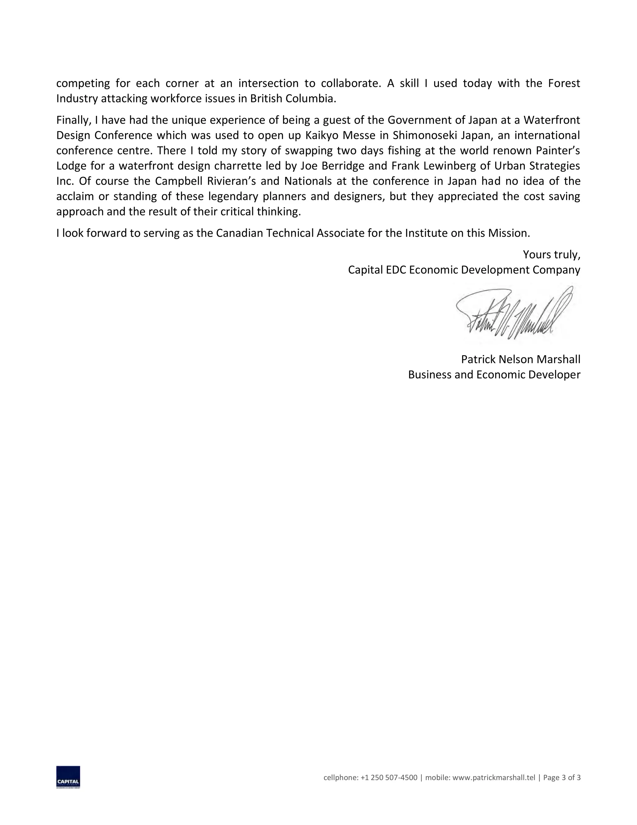 cellphone: +1 250 507-4500 | mobile: www.patrickmarshall.tel | Page 3 of 3
competing for each corner at an intersection to collaborate. A skill I used today with the Forest
Industry attacking workforce issues in British Columbia.
Finally, I have had the unique experience of being a guest of the Government of Japan at a Waterfront
Design Conference which was used to open up Kaikyo Messe in Shimonoseki Japan, an international
conference centre. There I told my story of swapping two days fishing at the world renown Painter’s
Lodge for a waterfront design charrette led by Joe Berridge and Frank Lewinberg of Urban Strategies
Inc. Of course the Campbell Rivieran’s and Nationals at the conference in Japan had no idea of the
acclaim or standing of these legendary planners and designers, but they appreciated the cost saving
approach and the result of their critical thinking.
I look forward to serving as the Canadian Technical Associate for the Institute on this Mission.
Yours truly,
Capital EDC Economic Development Company
Patrick Nelson Marshall
Business and Economic Developer
 