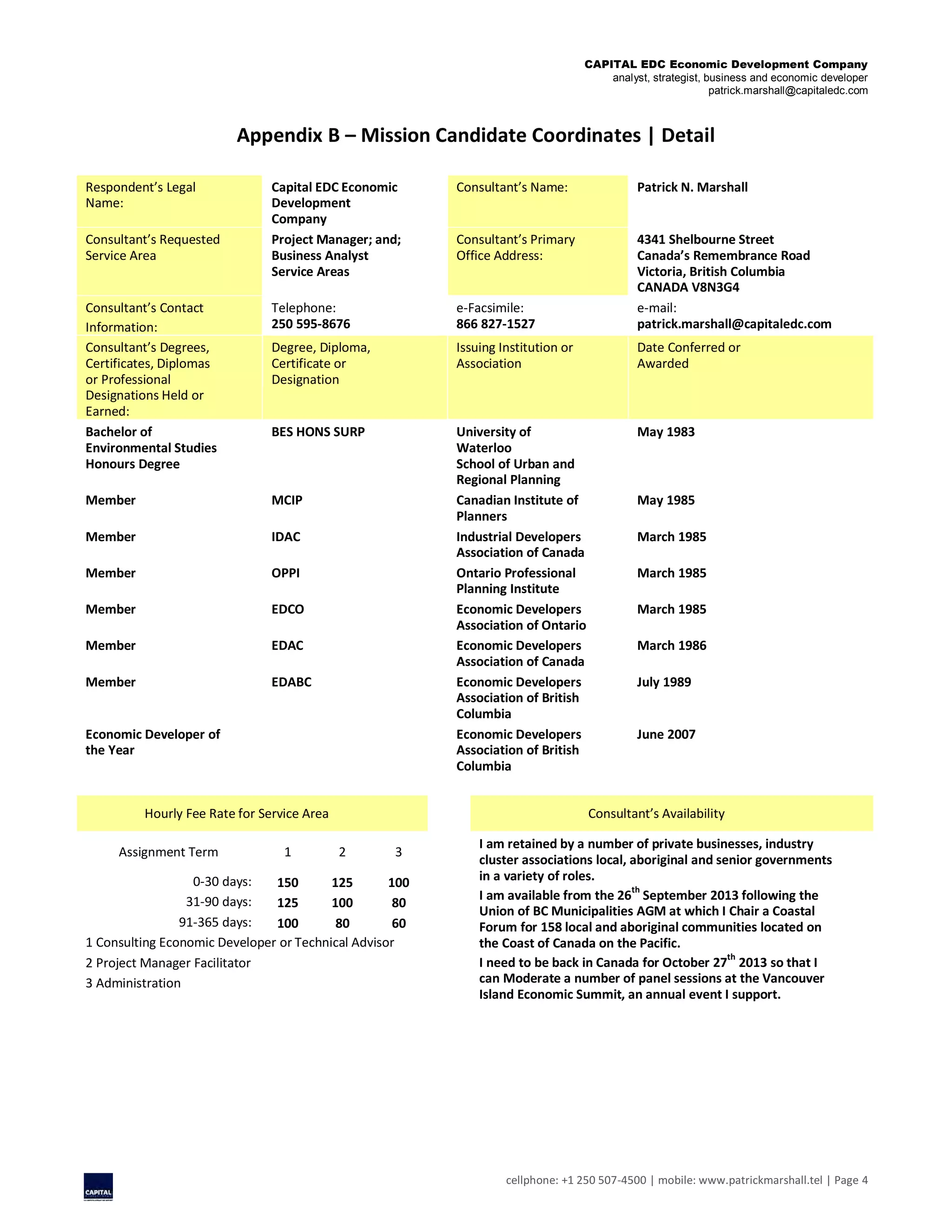 CAPITAL EDC Economic Development Company
analyst, strategist, business and economic developer
patrick.marshall@capitaledc.com
cellphone: +1 250 507-4500 | mobile: www.patrickmarshall.tel | Page 4
Appendix B – Mission Candidate Coordinates | Detail
Respondent’s Legal
Name:
Capital EDC Economic
Development
Company
Consultant’s Name: Patrick N. Marshall
Consultant’s Requested
Service Area
Project Manager; and;
Business Analyst
Service Areas
Consultant’s Primary
Office Address:
4341 Shelbourne Street
Canada’s Remembrance Road
Victoria, British Columbia
CANADA V8N3G4
Consultant’s Contact
Information:
Telephone:
250 595-8676
e-Facsimile:
866 827-1527
e-mail:
patrick.marshall@capitaledc.com
Consultant’s Degrees,
Certificates, Diplomas
or Professional
Designations Held or
Earned:
Degree, Diploma,
Certificate or
Designation
Issuing Institution or
Association
Date Conferred or
Awarded
Bachelor of
Environmental Studies
Honours Degree
BES HONS SURP University of
Waterloo
School of Urban and
Regional Planning
May 1983
Member MCIP Canadian Institute of
Planners
May 1985
Member IDAC Industrial Developers
Association of Canada
March 1985
Member OPPI Ontario Professional
Planning Institute
March 1985
Member EDCO Economic Developers
Association of Ontario
March 1985
Member EDAC Economic Developers
Association of Canada
March 1986
Member EDABC Economic Developers
Association of British
Columbia
July 1989
Economic Developer of
the Year
Economic Developers
Association of British
Columbia
June 2007
Hourly Fee Rate for Service Area Consultant’s Availability
Assignment Term 1 2 3
I am retained by a number of private businesses, industry
cluster associations local, aboriginal and senior governments
in a variety of roles.
I am available from the 26
th
September 2013 following the
Union of BC Municipalities AGM at which I Chair a Coastal
Forum for 158 local and aboriginal communities located on
the Coast of Canada on the Pacific.
I need to be back in Canada for October 27th
2013 so that I
can Moderate a number of panel sessions at the Vancouver
Island Economic Summit, an annual event I support.
0-30 days: 150 125 100
31-90 days: 125 100 80
91-365 days: 100 80 60
1 Consulting Economic Developer or Technical Advisor
2 Project Manager Facilitator
3 Administration
 