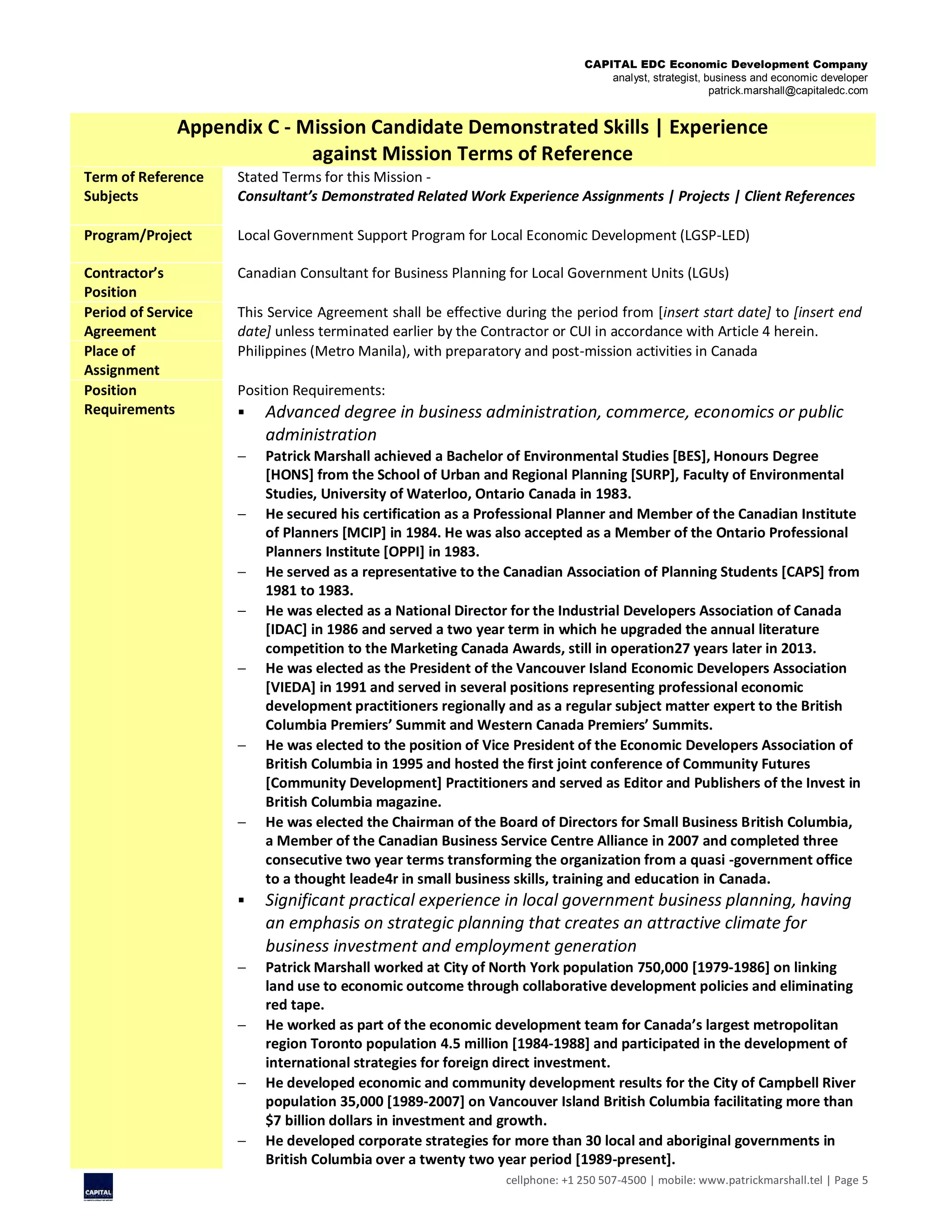CAPITAL EDC Economic Development Company
analyst, strategist, business and economic developer
patrick.marshall@capitaledc.com
cellphone: +1 250 507-4500 | mobile: www.patrickmarshall.tel | Page 5
Appendix C - Mission Candidate Demonstrated Skills | Experience
against Mission Terms of Reference
Term of Reference
Subjects
Stated Terms for this Mission -
Consultant’s Demonstrated Related Work Experience Assignments | Projects | Client References
Program/Project Local Government Support Program for Local Economic Development (LGSP-LED)
Contractor’s
Position
Canadian Consultant for Business Planning for Local Government Units (LGUs)
Period of Service
Agreement
This Service Agreement shall be effective during the period from [insert start date] to [insert end
date] unless terminated earlier by the Contractor or CUI in accordance with Article 4 herein.
Place of
Assignment
Philippines (Metro Manila), with preparatory and post-mission activities in Canada
Position
Requirements
Position Requirements:
 Advanced degree in business administration, commerce, economics or public
administration
 Patrick Marshall achieved a Bachelor of Environmental Studies [BES], Honours Degree
[HONS] from the School of Urban and Regional Planning [SURP], Faculty of Environmental
Studies, University of Waterloo, Ontario Canada in 1983.
 He secured his certification as a Professional Planner and Member of the Canadian Institute
of Planners [MCIP] in 1984. He was also accepted as a Member of the Ontario Professional
Planners Institute [OPPI] in 1983.
 He served as a representative to the Canadian Association of Planning Students [CAPS] from
1981 to 1983.
 He was elected as a National Director for the Industrial Developers Association of Canada
[IDAC] in 1986 and served a two year term in which he upgraded the annual literature
competition to the Marketing Canada Awards, still in operation27 years later in 2013.
 He was elected as the President of the Vancouver Island Economic Developers Association
[VIEDA] in 1991 and served in several positions representing professional economic
development practitioners regionally and as a regular subject matter expert to the British
Columbia Premiers’ Summit and Western Canada Premiers’ Summits.
 He was elected to the position of Vice President of the Economic Developers Association of
British Columbia in 1995 and hosted the first joint conference of Community Futures
[Community Development] Practitioners and served as Editor and Publishers of the Invest in
British Columbia magazine.
 He was elected the Chairman of the Board of Directors for Small Business British Columbia,
a Member of the Canadian Business Service Centre Alliance in 2007 and completed three
consecutive two year terms transforming the organization from a quasi -government office
to a thought leade4r in small business skills, training and education in Canada.
 Significant practical experience in local government business planning, having
an emphasis on strategic planning that creates an attractive climate for
business investment and employment generation
 Patrick Marshall worked at City of North York population 750,000 [1979-1986] on linking
land use to economic outcome through collaborative development policies and eliminating
red tape.
 He worked as part of the economic development team for Canada’s largest metropolitan
region Toronto population 4.5 million [1984-1988] and participated in the development of
international strategies for foreign direct investment.
 He developed economic and community development results for the City of Campbell River
population 35,000 [1989-2007] on Vancouver Island British Columbia facilitating more than
$7 billion dollars in investment and growth.
 He developed corporate strategies for more than 30 local and aboriginal governments in
British Columbia over a twenty two year period [1989-present].
 