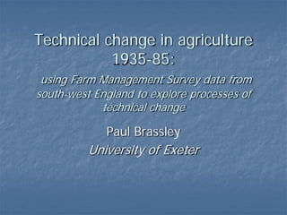 Technical change in agriculture
1935-85:
using Farm Management Survey data from
south-west England to explore processes of
technical change
Paul Brassley
University of Exeter
 
