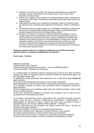 6) Atualmente, de acordo com a ONU, oito países são classificados como potências
        nucleares, são eles: EUA, Rússia, China Popular, Reino Unido, França, Índia,
        Paquistão e Coréia do Norte.
    7) Países como o Japão e França possuem como base energética usinas nucleares para
        a produção de eletricidade, boa parte da energia elétrica produzida nestes países é de
        origem nuclear.
    8) Especialistas já levantam que o vazamento de radiação nuclear em Fukushima pode
        ser mais sério que o produzido pelo acidente de Chernobyl (ex. URSS), na década de
        80.
    9) O Brasil desenvolve seu projeto nuclear com a aceitação de interferência internacional,
        pois assinou o Tratado de Não Proliferação Nuclear (TPN), coordenado pela ONU
        através da Agência Internacional de Energia Atômica (AIEA).
    10) Há quase um consenso mundial que o desenvolvimento de tecnologia e o uso de
        energia nuclear devem ser repensados, pois não existe segurança total quanto aos
        riscos provocados por acidentes nas usinas nucleares. No Brasil esta questão está
        resolvida, pois a posição do governo e dos ambientalistas converge com a seguinte
        colocação: o Brasil é o país entre as dez maiores economias mundiais que mais
        consome e desenvolveu tecnologia para a produção de alternativas energéticas
        renováveis. Portanto, não precisamos, nem temos como proposta oficial, a construção
        de novas usinas nucleares.errado.

Destaques: agentes externos ou exógenos modeladores da superfície do planeta,
agentes internos ou endógenos modificadores da superfície.

Paulo Lopes – Paulinho.



Material de atualidades.
Professor Paulo Lopes. (Paulinho)
Tópicos atuais mais cobrados em provas/2012 – prova da FEMPERJ/set/2012.
Concurso da VALEC – Ministério dos transportes.

01 - O efeito estufa é um fenômeno natural e necessário para a vida na Terra. Mas nas últimas
décadas esse efeito se intensificou devido à crescente liberação de determinados gases, que
têm capacidade de reter calor.
As alternativas a seguir apresentam fatos relacionados com o efeito estufa, com exceção de
uma. Assinale-a.
(A) A queima das florestas libera gás carbono e outros gases na atmosfera.
(B) Os gasodutos e as minas de carvão liberam metano antes aprisionado no subsolo. Errado.
(C) A emissão de dióxido de carbono vem aumentando devido à extração de petróleo em
águas profundas.
(D) Os principais gases que intensificam o efeito estufa são: dióxido de carbono, metano, óxido
nitroso e clorofluorcarbonos.
(E) Os solos naturalmente alagados ou cultivados sob inundação, como no caso do arroz,
constituem uma fonte produtora de metano.

02- O oceano, nosso patrimônio comum, cobre mais de 70% da superfície do globo. O oceano
molda o clima da terra e influencia a distribuição de ecossistemas, a biodiversidade e a
disponibilidade de alimentos em todo o mundo. Este corpo único e contíguo de água é
fundamental para a vida humana. UNESCO Office in Brasília – 18.06.2012
Assinale a alternativa que não apresenta uma relação correta entre razão e exemplo da
importância das águas oceânicas.
(A) fornecem alimentos / a pesca como importante fonte de proteínas.
(B) fornecem matérias primas / algas para a indústria alimentar e a farmacêutica.
(C) contêm riquezas minerais / o cloreto de sódio usado como condimento.
(D) condicionam o clima mundial / a interação com a atmosfera ameniza a temperatura.
(E) atuam como fonte de energia / as marés convertidas em energia térmica. Errado.




                                                                                            10
 