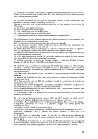 (E) O Brasil e a Rússia tem suas economias significativamente baseadas em recursos naturais,
abertas aos fluxos financeiros internacionais, mas seus mercados de capitais são controlados
pelo Estado e pelo setor privado.

07 - O novo paradigma da tecnologia da informação fornece a base material para sua
expansão na estrutura social e espacial do mundo hoje.
Assinale a alternativa que não apresenta corretamente um dos aspectos da tecnologia da
informação.
(A) É o sistema tecnológico hegemônico.
(B) Reduz a complexidade de interações.
(C) Tem a informação como sua matéria-prima.
(D) Envolve processos da vida individual e coletiva.
(E) Cria tecnologias específicas para um sistema altamente integrado.errado.

08 - Os blocos econômicos regionais são mercados formados por um conjunto de países com
interesses comuns de crescimento econômico.
Sobre os blocos econômicos regionais, assinale a afirmativa incorreta.
(A) União Europeia: tem como núcleo econômico a Europa Ocidental, com disparidades de
renda entre países e regiões do norte e do sul.
(B) MERCOSUL: tem como eixo estratégico a cooperação bilateral entre Brasil e Argentina,
mas sua expansão está limitada pelo veto à entrada de novos membros.errado.
(C) NAFTA: zona norte-americana de livre-comércio em que o México é o integrante mais frágil
em termos tecnológicos e financeiros.
(D) APEC: alcança entorno de 50% do PIB mundial e a presença do Japão e da China contribui
para que o bloco tenha uma alta capacidade de produção.
(E) ASEAN: composta por países do Sudeste Asiático – Indonésia, Malásia, Filipinas,
Cingapura, Tailândia, Brunei, Vietnã, Myanmar, Laos e Camboja.

09 - Há 2.000 anos, a população mundial era de 300 milhões de pessoas. Em 1800, alcançou
um bilhão. A marca de dois bilhões foi atingida em 1927. A população do planeta chegou a
cinco bilhões em 1987, seis bilhões em 1999 e sete bilhões em 2011. (dados da Organização
das Nações Unidas)
Com relação aos dados fornecidos pala ONU sobre a população mundial, assinale a afirmativa
incorreta.
(A) segundo as projeções da ONU, num futuro próximo o número de habitantes da Índia
superará o da China;
(B) a Ásia concentra mais de 50% da população mundial e a maior taxa de crescimento
populacional é a da África;
(C) o recente crescimento demográfico é explicado pela queda da mortalidade nos países em
desenvolvimento, devido à instalação da infraestrutura sanitária;
(D) nos países mais desenvolvidos, a taxa de natalidade é de 2,1 nascimentos, acima da taxa
de reposição da população; errado.
(E) os anticoncepcionais, a prosperidade e a mudança nos hábitos culturais contribuíram para
a redução da fertilidade.

10 - O Índice de Desenvolvimento Humano (IDH) de 2010, lançado na edição do 20º
aniversário do Relatório do Desenvolvimento Humano, revela que a Noruega,
a Austrália e a Nova Zelândia lideram o mundo nas realizações do IDH, ao passo que o Níger,
a República Democrática do Congo e o Zimbábue surgem nos últimos postos nas
classificações anuais.
Com relação ao IDH, analise as afirmativas a seguir.
I. O IDH não é uma medida abrangente do desenvolvimento humano. Por exemplo, não inclui
indicadores importantes como o respeito aos direitos humanos, a democracia e a
desigualdade.
II. O IDH mede as realizações médias de um país em três dimensões básicas do
desenvolvimento humano: uma vida longa e saudável, o acesso ao conhecimento e um padrão
de vida digno.
III. A importância da estabilidade e o crescimento do PIB são essenciais para o progresso
humano sustentado, como se torna óbvio nos países que sofrem com a sua ausência. Mas o
último parâmetro para medir o progresso é a qualidade de vida das pessoas. Assinale:



                                                                                         12
 
