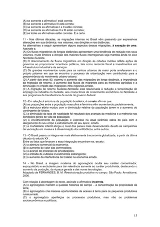 (A) se somente a afirmativa I está correta;
(B) se somente a afirmativa III está correta;
(C) se somente as afirmativas I e II estão corretas;
(D) se somente as afirmativas II e III estão corretas;
(E) se todas as afirmativas estão corretas. É a certa.

11 - Nas últimas décadas, as migrações internas no Brasil vêm passando por expressivas
alterações em sua dinâmica: nos volumes, nas direções e nas distâncias.
As alternativas a seguir apresentam alguns aspectos dessas migrações, à exceção de uma.
Assinale-a.
(A) Os fluxos migratórios de longas distâncias apresentam uma tendência de redução nos seus
volumes, muito embora a direção dos maiores fluxos interregionais seja mantida ainda no eixo
Nordeste-Sudeste.
(B) O direcionamento de fluxos migratórios em direção às cidades médias reflete ações de
governos ao proporcionar incentivos públicos, tais como renúncia fiscal e investimentos em
infraestrutura industrial e de serviços.
(C) Os grandes movimentos rurais para os centros urbanos de maior porte arrefeceram e o
próprio patamar em que se encontra o processo de urbanização vem contribuindo para a
predominância do movimento urbano-urbano.
(D) A partir dos anos 80, ocorreu o aumento das migrações de longa distância, a importância
da migração de retorno, o aumento dos fluxos de migrantes para as fronteiras agrícolas e a
diminuição no ímpeto das migrações intra-regionais.errado.
(E) A migração de retorno Sudeste-Nordeste está relacionada à redução e terceirização do
emprego na indústria no Sudeste, aos novos focos de crescimento econômico no Nordeste e
aos programas de transferência de renda do governo federal.

12 - Em relação à estrutura da população brasileira, é correto afirmar que:
(A) as proporções entre a população masculina e feminina vêm aumentando paulatinamente;
(B) a estrutura etária mudou com a diminuição relativa da população jovem e o aumento do
contingente de idosos;
(C) a diminuição da taxa de natalidade foi resultado dos avanços da medicina e a melhoria nas
condições gerais de vida da população;
(D) o envelhecimento da população é expresso na atual pirâmide etária do país com o
alargamento do seu corpo e estreitamento do seu ápice; errado.
(E) a mortalidade infantil atingiu o nível dos países mais desenvolvidos devido às campanhas
de vacinação em massa e à disseminação dos antibióticos, entre outros.

13 - O Brasil passou a integrar-se mais efetivamente à economia globalizada, a partir da última
década do século XX .
Entre os fatos que levaram a essa integração encontram-se, exceto :
(A) a abertura comercial da economia;
(B) o aumento do valor das commodities;
(C) o avanço do processo de privatizações;
(D) a entrada de vultosos investimentos estrangeiros;
(E) o aumento da interferência do Estado na economia.errado.

14 - No Brasil, a imagem moderna do agronegócio oculta seu caráter concentrador,
expropriatório e excludente para dar relevância somente ao caráter produtivista, destacando o
aumento da produção, da riqueza gerada e das novas tecnologias.
Adaptado de FERNANDES, B. M. Reestruturação produtiva no campo. São Paulo: Annablume,
2006.

Com relação à abordagem do texto, assinale a afirmativa incorreta.
(A) o agronegócio mantém a questão histórica do campo – a concentração da propriedade da
terra;
(B) o agronegócio cria maiores oportunidades de acesso à terra para os pequenos produtores
rurais;errado.
(C) o agronegócio aperfeiçoa os processos produtivos, mas não os problemas
socioeconômicos e políticos;




                                                                                            13
 