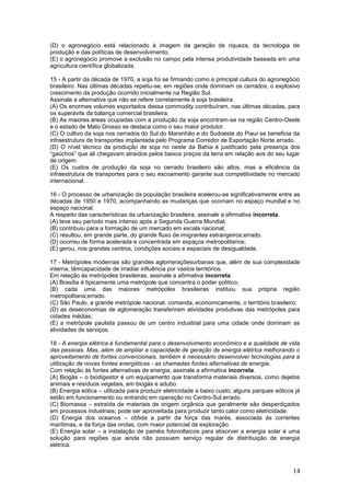 (D) o agronegócio está relacionado à imagem da geração de riqueza, da tecnologia de
produção e das políticas de desenvolvimento;
(E) o agronegócio promove a exclusão no campo pela intensa produtividade baseada em uma
agricultura científica globalizada.

15 - A partir da década de 1970, a soja foi se firmando como a principal cultura do agronegócio
brasileiro. Nas últimas décadas repetiu-se, em regiões onde dominam os cerrados, o explosivo
crescimento da produção ocorrido inicialmente na Região Sul.
Assinale a alternativa que não se refere corretamente à soja brasileira.
(A) Os enormes volumes exportados dessa commodity contribuíram, nas últimas décadas, para
os superávits da balança comercial brasileira.
(B) As maiores áreas ocupadas com a produção da soja encontram-se na região Centro-Oeste
e o estado de Mato Grosso se destaca como o seu maior produtor.
(C) O cultivo da soja nos cerrados do Sul do Maranhão e do Sudoeste do Piauí se beneficia da
infraestrutura de transportes implantada pelo Programa Corredor de Exportação Norte.errado.
(D) O nível técnico da produção de soja no oeste da Bahia é justificado pela presença dos
“gaúchos” que ali chegavam atraídos pelos baixos preços da terra em relação aos do seu lugar
de origem.
(E) Os custos de produção da soja no cerrado brasileiro são altos, mas a eficiência da
infraestrutura de transportes para o seu escoamento garante sua competitividade no mercado
internacional.

16 - O processo de urbanização da população brasileira acelerou-se significativamente entre as
décadas de 1950 e 1970, acompanhando as mudanças que ocorriam no espaço mundial e no
espaço nacional.
A respeito das características da urbanização brasileira, assinale a afirmativa incorreta.
(A) teve seu período mais intenso após a Segunda Guerra Mundial;
(B) contribuiu para a formação de um mercado em escala nacional;
(C) resultou, em grande parte, do grande fluxo de imigrantes estrangeiros;errado.
(D) ocorreu de forma acelerada e concentrada em espaços metropolitanos;
(E) gerou, nos grandes centros, condições sociais e espaciais de desigualdade.

17 - Metrópoles modernas são grandes aglomeraçõesurbanas que, além de sua complexidade
interna, têmcapacidade de irradiar influência por vastos territórios.
Em relação às metrópoles brasileiras, assinale a afirmativa incorreta.
(A) Brasília é tipicamente uma metrópole que concentra o poder político;
(B) cada uma das maiores metrópoles brasileiras instituiu sua própria região
metropolitana;errado.
(C) São Paulo, a grande metrópole nacional, comanda, economicamente, o território brasileiro;
(D) as deseconomias de aglomeração transferiram atividades produtivas das metrópoles para
cidades médias;
(E) a metrópole paulista passou de um centro industrial para uma cidade onde dominam as
atividades de serviços.

18 - A energia elétrica é fundamental para o desenvolvimento econômico e a qualidade de vida
das pessoas. Mas, além de ampliar a capacidade de geração de energia elétrica melhorando o
aproveitamento de fontes convencionais, também é necessário desenvolver tecnologias para a
utilização de novas fontes energéticas - as chamadas fontes alternativas de energia.
Com relação às fontes alternativas de energia, assinale a afirmativa incorreta.
(A) Biogás – o biodigestor é um equipamento que transforma materiais diversos, como dejetos
animais e resíduos vegetais, em biogás e adubo.
(B) Energia eólica – utilizada para produzir eletricidade a baixo custo; alguns parques eólicos já
estão em funcionamento ou entrando em operação no Centro-Sul.errado.
(C) Biomassa – extraída de materiais de origem orgânica que geralmente são desperdiçados
em processos industriais; pode ser aproveitada para produzir tanto calor como eletricidade.
(D) Energia dos oceanos – obtida a partir da força das marés, associada às correntes
marítimas, e da força das ondas, com maior potencial de exploração.
(E) Energia solar – a instalação de painéis fotovoltaicos para absorver a energia solar é uma
solução para regiões que ainda não possuem serviço regular de distribuição de energia
elétrica.



                                                                                               14
 