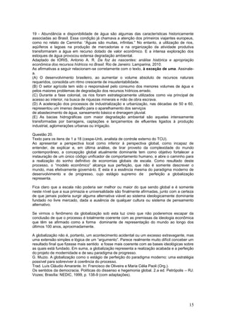 19 - Abundância e disponibilidade de água são algumas das características historicamente
associadas ao Brasil. Essa condição já chamava a atenção dos primeiros viajantes europeus,
como no relato de Caminha: “Águas são muitas, infinitas.” No entanto, a utilização de rios,
aqüíferos e lagoas na produção de mercadorias e na organização da atividade produtiva
transformaram a água em recurso dotado de valor econômico. E a intensa exploração dos
estoques de água provocou extensa degradação ambiental.
Adaptado de IORIS, Antonio A. R. Da foz às nascentes: análise histórica e apropriação
econômica dos recursos hídricos no Brasil. Rio de Janeiro: Lamparina, 2010.
As afirmativas a seguir relacionam-se corretamente com o texto, à exceção de uma. Assinale-
a.
(A) O desenvolvimento brasileiro, ao aumentar o volume absoluto de recursos naturais
requeridos, consolida um ritmo crescente de insustentabilidade.
(B) O setor agrícola tem sido o responsável pelo consumo dos menores volumes de água e
pelos maiores problemas de degradação dos recursos hídricos.errado.
(C) Durante a fase colonial, os rios foram estrategicamente utilizados como via principal de
acesso ao interior, na busca de riquezas minerais e mão de obra escrava.
(D) A aceleração dos processos de industrialização e urbanização, nas décadas de 50 e 60,
representou um imenso desafio para o aparelhamento dos serviços
de abastecimento de água, saneamento básico e drenagem pluvial.
(E) As bacias hidrográficas com maior degradação ambiental são aquelas intensamente
transformadas por barragens, captações e lançamentos de efluentes ligados à produção
industrial, aglomerações urbanas ou irrigação.

Questão 20.
Texto para os itens de 1 a 18 (cespe-Unb, analista de controle externo do TCU).
Ao apresentar a perspectiva local como inferior à perspectiva global, como incapaz de
entender, de explicar e, em última análise, de tirar proveito da complexidade do mundo
contemporâneo, a concepção global atualmente dominante tem como objetivo fortalecer a
instauração de um único código unificador de comportamento humano, e abre o caminho para
a realização do sonho definitivo de economias globais de escala. Como resultado deste
processo, o “modelo econômico” alcança sua perfeição, que não é somente descrever o
mundo, mas efetivamente governá-lo. E esta é a essência mesma do paradigma moderno de
desenvolvimento e de progresso, cujo estágio supremo de              perfeição a globalização
representa.

Fica claro que a escala não poderia ser melhor ou maior do que sendo global e é somente
neste nível que a sua primazia e universalidade são finalmente afirmadas, junto com a certeza
de que jamais poderia surgir alguma alternativa viável ao sistema ideologicamente dominante
fundado no livre mercado, dada a ausência de qualquer cultura ou sistema de pensamento
alternativo.

Se virmos o fenômeno da globalização sob esta luz creio que não poderemos escapar da
conclusão de que o processo é totalmente coerente com as premissas da ideologia econômica
que têm se afirmado como a forma dominante de representação do mundo ao longo dos
últimos 100 anos, aproximadamente.

A globalização não é, portanto, um acontecimento acidental ou um excesso extravagante, mas
uma extensão simples e lógica de um “argumento”. Parece realmente muito difícil conceber um
resultado final que fizesse mais sentido e fosse mais coerente com as bases ideológicas sobre
as quais está fundado. Em suma, a globalização representa a realização acabada e a perfeição
do projeto de modernidade e de seu paradigma de progresso.
G. Muzio. A globalização como o estágio de perfeição do paradigma moderno: uma estratégia
possível para sobreviver à coerência do processo.
Trad. Luís Cláudio Amarante. In: Francisco de Oliveira e Maria Célia Paoli (Org.).
Os sentidos da democracia. Políticas do dissenso e hegemonia global. 2.a ed. Petrópolis – RJ:
Vozes; Brasília: NEDIC, 1999, p. 138-9 (com adaptações).




                                                                                          15
 