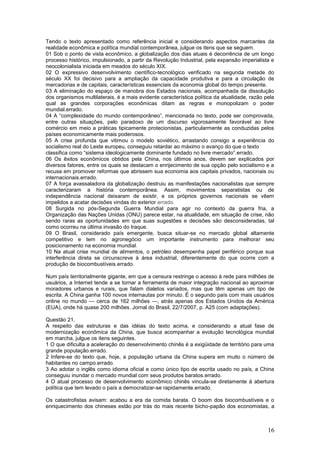 Tendo o texto apresentado como referência inicial e considerando aspectos marcantes da
realidade econômica e política mundial contemporânea, julgue os itens que se seguem.
01 Sob o ponto de vista econômico, a globalização dos dias atuais é decorrência de um longo
processo histórico, impulsionado, a partir da Revolução Industrial, pela expansão imperialista e
neocolonialista iniciada em meados do século XIX.
02 O expressivo desenvolvimento científico-tecnológico verificado na segunda metade do
século XX foi decisivo para a ampliação da capacidade produtiva e para a circulação de
mercadorias e de capitais, características essenciais da economia global do tempo presente.
03 A eliminação do espaço de manobra dos Estados nacionais, acompanhada da dissolução
dos organismos multilaterais, é a mais evidente característica política da atualidade, razão pela
qual as grandes corporações econômicas ditam as regras e monopolizam o poder
mundial.errado.
04 A “complexidade do mundo contemporâneo”, mencionada no texto, pode ser comprovada,
entre outras situações, pelo paradoxo de um discurso vigorosamente favorável ao livre
comércio em meio a práticas tipicamente protecionistas, particularmente as conduzidas pelos
países economicamente mais poderosos.
05 A crise profunda que vitimou o modelo soviético, arrastando consigo a experiência do
socialismo real do Leste europeu, conseguiu retardar ao máximo o avanço do que o texto
classifica como “sistema ideologicamente dominante fundado no livre mercado”.errado.
06 Os êxitos econômicos obtidos pela China, nos últimos anos, devem ser explicados por
diversos fatores, entre os quais se destacam o enrijecimento de sua opção pelo socialismo e a
recusa em promover reformas que abrissem sua economia aos capitais privados, nacionais ou
internacionais.errado.
07 A força avassaladora da globalização destruiu as manifestações nacionalistas que sempre
caracterizaram a história contemporânea. Assim, movimentos separatistas ou de
independência nacional deixaram de existir, e os próprios governos nacionais se vêem
impelidos a acatar decisões vindas do exterior.errado.
08 Surgida no pós-Segunda Guerra Mundial para agir no contexto da guerra fria, a
Organização das Nações Unidas (ONU) parece estar, na atualidade, em situação de crise, não
sendo raras as oportunidades em que suas sugestões e decisões são desconsideradas, tal
como ocorreu na última invasão do Iraque.
09 O Brasil, considerado país emergente, busca situar-se no mercado global altamente
competitivo e tem no agronegócio um importante instrumento para melhorar seu
posicionamento na economia mundial.
10 Na atual crise mundial de alimentos, o petróleo desempenha papel periférico porque sua
interferência direta se circunscreve à área industrial, diferentemente do que ocorre com a
produção de biocombustíveis.errado.

Num país territorialmente gigante, em que a censura restringe o acesso à rede para milhões de
usuários, a Internet tende a se tornar a ferramenta de maior integração nacional ao aproximar
moradores urbanos e rurais, que falam dialetos variados, mas que têm apenas um tipo de
escrita. A China ganha 100 novos internautas por minuto. É o segundo país com mais usuários
online no mundo — cerca de 162 milhões —, atrás apenas dos Estados Unidos da América
(EUA), onde há quase 200 milhões. Jornal do Brasil, 22/7/2007, p. A25 (com adaptações).

Questão 21.
A respeito das estruturas e das idéias do texto acima, e considerando a atual fase de
modernização econômica da China, que busca acompanhar a evolução tecnológica mundial
em marcha, julgue os itens seguintes.
1 O que dificulta a aceleração do desenvolvimento chinês é a exigüidade de território para uma
grande população.errado.
2 Infere-se do texto que, hoje, a população urbana da China supera em muito o número de
habitantes no campo.errado.
3 Ao adotar o inglês como idioma oficial e como único tipo de escrita usado no país, a China
conseguiu inundar o mercado mundial com seus produtos baratos.errado.
4 O atual processo de desenvolvimento econômico chinês vincula-se diretamente à abertura
política que tem levado o país a democratizar-se rapidamente.errado.

Os catastrofistas avisam: acabou a era da comida barata. O boom dos biocombustíveis e o
enriquecimento dos chineses estão por trás do mais recente bicho-papão dos economistas, a



                                                                                              16
 