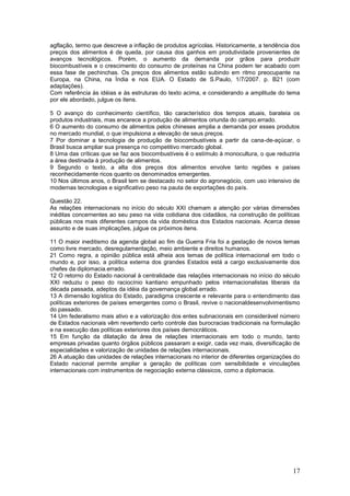agflação, termo que descreve a inflação de produtos agrícolas. Historicamente, a tendência dos
preços dos alimentos é de queda, por causa dos ganhos em produtividade provenientes de
avanços tecnológicos. Porém, o aumento da demanda por grãos para produzir
biocombustíveis e o crescimento do consumo de proteínas na China podem ter acabado com
essa fase de pechinchas. Os preços dos alimentos estão subindo em ritmo preocupante na
Europa, na China, na Índia e nos EUA. O Estado de S.Paulo, 1/7/2007. p. B21 (com
adaptações).
Com referência às idéias e às estruturas do texto acima, e considerando a amplitude do tema
por ele abordado, julgue os itens.

5 O avanço do conhecimento científico, tão característico dos tempos atuais, barateia os
produtos industriais, mas encarece a produção de alimentos oriunda do campo.errado.
6 O aumento do consumo de alimentos pelos chineses amplia a demanda por esses produtos
no mercado mundial, o que impulsiona a elevação de seus preços.
7 Por dominar a tecnologia de produção de biocombustíveis a partir da cana-de-açúcar, o
Brasil busca ampliar sua presença no competitivo mercado global.
8 Uma das críticas que se faz aos biocombustíveis é o estímulo à monocultura, o que reduziria
a área destinada à produção de alimentos.
9 Segundo o texto, a alta dos preços dos alimentos envolve tanto regiões e países
reconhecidamente ricos quanto os denominados emergentes.
10 Nos últimos anos, o Brasil tem se destacado no setor do agronegócio, com uso intensivo de
modernas tecnologias e significativo peso na pauta de exportações do país.

Questão 22.
As relações internacionais no início do século XXI chamam a atenção por várias dimensões
inéditas concernentes ao seu peso na vida cotidiana dos cidadãos, na construção de políticas
públicas nos mais diferentes campos da vida doméstica dos Estados nacionais. Acerca desse
assunto e de suas implicações, julgue os próximos itens.

11 O maior ineditismo da agenda global ao fim da Guerra Fria foi a gestação de novos temas
como livre mercado, desregulamentação, meio ambiente e direitos humanos.
21 Como regra, a opinião pública está alheia aos temas de política internacional em todo o
mundo e, por isso, a política externa dos grandes Estados está a cargo exclusivamente dos
chefes da diplomacia.errado.
12 O retorno do Estado nacional à centralidade das relações internacionais no início do século
XXI reduziu o peso do raciocínio kantiano empunhado pelos internacionalistas liberais da
década passada, adeptos da idéia da governança global.errado.
13 A dimensão logística do Estado, paradigma crescente e relevante para o entendimento das
políticas exteriores de países emergentes como o Brasil, revive o nacionaldesenvolvimentismo
do passado.
14 Um federalismo mais ativo e a valorização dos entes subnacionais em considerável número
de Estados nacionais vêm revertendo certo controle das burocracias tradicionais na formulação
e na execução das políticas exteriores dos países democráticos.
15 Em função da dilatação da área de relações internacionais em todo o mundo, tanto
empresas privadas quanto órgãos públicos passaram a exigir, cada vez mais, diversificação de
especialidades e valorização de unidades de relações internacionais.
26 A atuação das unidades de relações internacionais no interior de diferentes organizações do
Estado nacional permite ampliar a geração de políticas com sensibilidade e vinculações
internacionais com instrumentos de negociação externa clássicos, como a diplomacia.




                                                                                           17
 