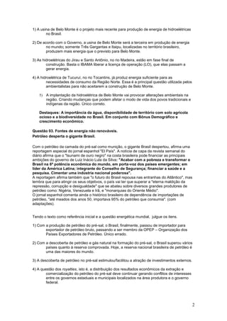 1) A usina de Belo Monte é o projeto mais recente para produção de energia de hidroelétricas
        no Brasil.

2) De acordo com o Governo, a usina de Belo Monte será a terceira em produção de energia
        no mundo; somente Três Gargantas e Itaipu, localizadas no território brasileiro,
        produzem mais energia que o previsto para Belo Monte.

3) As hidroelétricas do Jirau e Santo Antônio, no rio Madeira, estão em fase final de
        construção. Basta o IBAMA liberar a licença de operação (LO), que elas passam a
        gerar energia.

4) A hidroelétrica de Tucuruí, no rio Tocantins, já produz energia suficiente para as
        necessidades de consumo da Região Norte. Essa é a principal questão utilizada pelos
        ambientalistas para não aceitarem a construção de Belo Monte.

    5) A implantação da hidroelétrica de Belo Monte vai provocar alterações ambientais na
       região. Criando mudanças que podem afetar o modo de vida dos povos tradicionais e
       indígenas da região. Único correto.

    Destaques: A importância da água, disponibilidade de território com solo agrícola
    ocioso e a biodiversidade no Brasil. Em conjunto com Bônus Demográfico e
    crescimento econômico.

Questão 03. Fontes de energia não renováveis.
Petróleo desperta o gigante Brasil.

Com o petróleo da camada do pré-sal como munição, o gigante Brasil despertou, afirma uma
reportagem especial do jornal espanhol "El País". A notícia de capa da revista semanal do
diário afirma que o "tsunami de ouro negro" na costa brasileira pode financiar as principais
ambições do governo de Luiz Inácio Lula da Silva: "Acabar com a pobreza e transformar o
Brasil na 6ª potência econômica do mundo, em porta-voz dos países emergentes; em
líder da América Latina; integrante do Conselho de Segurança; financiar a saúde e a
pesquisa. Cimentar uma indústria nacional poderosa".
A reportagem afirma também que "o futuro do Brasil repousa nas entranhas do Atlântico", mas
lembra que para atingir os seus objetivos, o país vai ter que superar a "eterna maldição da
repressão, corrupção e desigualdade" que se abateu sobre diversos grandes produtores de
petróleo como: Nigéria, Venezuela e Irã, e "monarquias do Oriente Médio".
O jornal espanhol comenta ainda o histórico brasileiro de dependência de importações de
petróleo, "até meados dos anos 50, importava 95% do petróleo que consumia". (com
adaptações).


Tendo o texto como referência inicial e a questão energética mundial, julgue os itens.

1) Com a produção de petróleo do pré-sal, o Brasil, finalmente, passou de importador para
       exportador de petróleo bruto, passando a ser membro da OPEP – Organização dos
       Países Exportadores de Petróleo. Único errado.

2) Com a descoberta de petróleo e gás natural na formação do pré-sal, o Brasil superou vários
       países quanto à reserva comprovada. Hoje, a reserva nacional brasileira de petróleo é
       uma das maiores do mundo.

3) A descoberta de petróleo no pré-sal estimulou/facilitou a atração de investimentos externos.

4) A questão dos royalties, isto é, a distribuição dos resultados econômicos da extração e
        comercialização do petróleo do pré-sal deve continuar gerando conflitos de interesses
        entre os governos estaduais e municipais localizados na área produtora e o governo
        federal.




                                                                                                  2
 