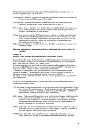Tendo o texto como referência inicial e as tendências de transformações do mundo em
processo de globalização, julgue os itens.

1) A República Popular da China é o país de maior crescimento econômico dos últimos anos.
       Recentemente, seu PIB superou o PIB do Japão.

2) Atualmente, o eixo econômico mundial está se deslocando dos centros econômicos
        tradicionais em direção aos países emergentes como os BRIC´s.

3) A nova Área de Livre Comércio entre Brasil, Índia e África do Sul (IBAS) demonstra que os
        países periféricos estão avançando no mercado mundial, tanto na capacidade de
        produção, como na oferta de seus produtos.

4) Ao projetar o crescimento dos BRIC´s como futuras potências mundiais, especialistas do
        mercado financeiro internacional levaram em consideração as melhorias nas áreas
        sociais e de meio ambiente nesses países. Nos últimos anos, a China é o país que
        mais apresentou avanços na defesa dos direitos humanos e na redução das
        degradações ambientais. Errado.
5) De acordo com dados do mercado, atualmente o Brasil é o segundo país em crescimento
        econômico. Errado.

Destaque: deslocamento dos eixos econômicos tradicionais para novos centros de
      produção.

Questão 06.
América Latina aprova criação de novo bloco regional sem os EUA.

Os presidentes dos países da América Latina e do Caribe aprovaram, nesta terça-feira em
Cancun, no México, a criação de um novo bloco que represente todas as nações da região
sem a participação do Canadá e dos Estados Unidos.
O organismo se chamaria, temporariamente, Comunidade dos Estados Latino-Americanos e
Caribenhos (CELAC) e iniciaria suas atividades a partir de julho de 2011 – data da próxima
Cúpula da América Latina e do Caribe em Caracas, na Venezuela.
“Finalmente há um consenso sobre isso, também houve discussões intensas”, disse o
presidente do México, Felipe Calderón. Segundo ele, o novo bloco deve “impulsionar a
integração regional e promover a agenda regional em encontros globais”.
Até agora, os líderes ainda não incluíram Honduras no novo grupo regional. AE/ 23/02/2010 -
(com adaptações).

De acordo com o assunto do texto, os blocos regionais no Continente Americano e seus
conhecimentos, julgue os itens.

1) O Mercosul é formado por dez países, com formas diferentes de integração ao bloco. Quatro
       são membros efetivos e fundadores – Brasil, Argentina, Uruguai e Paraguai; cinco são
       parceiros preferenciais ou associados – Bolívia, Chile, Peru, Equador e Colômbia; a
       Venezuela está passando de associado para país membro.

2) O Parlasul – Parlamento do Mercosul, com sede em Montevidéo/Uruguai, está funcionando
       de forma transitória desde 2008. A partir de 2014, encerra-se a fase de transição,
       passando a ter a quantidade de parlamentares de seus países membros de acordo
       com a proporcionalidade atenuada, isto é, cada país terá um número diferente de
       eleitores para eleger um representante parlamentar.

3) Após a aprovação dos Senados de três dos quatro países membros – Argentina, Uruguai e
       Brasil, se o Senado do Paraguai aprovar, a Venezuela passa a exercer a plenitude de
       seu papel como o 5º país membro efetivo do Mercosul.

4) A UNASUL – União das Nações Sul Americanas – está sendo implantada, e tem como
       função, entre outras, o papel de evitar/negociar problemas econômicos, sociais e




                                                                                               4
 