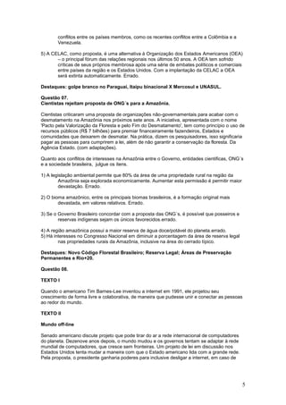 conflitos entre os países membros, como os recentes conflitos entre a Colômbia e a
       Venezuela.

5) A CELAC, como proposta, é uma alternativa à Organização dos Estados Americanos (OEA)
       – o principal fórum das relações regionais nos últimos 50 anos. A OEA tem sofrido
       críticas de seus próprios membrosa após uma série de embates políticos e comerciais
       entre países da região e os Estados Unidos. Com a implantação da CELAC a OEA
       será extinta automaticamente. Errado.

Destaques: golpe branco no Paraguai, Itaipu binacional X Mercosul e UNASUL.

Questão 07.
Cientistas rejeitam proposta de ONG´s para a Amazônia.

Cientistas criticaram uma proposta de organizações não-governamentais para acabar com o
desmatamento na Amazônia nos próximos sete anos. A iniciativa, apresentada com o nome
'Pacto pela Valorização da Floresta e pelo Fim do Desmatamento', tem como princípio o uso de
recursos públicos (R$ 7 bilhões) para premiar financeiramente fazendeiros, Estados e
comunidades que deixarem de desmatar. Na prática, dizem os pesquisadores, isso significaria
pagar as pessoas para cumprirem a lei, além de não garantir a conservação da floresta. Da
Agência Estado. (com adaptações).

Quanto aos conflitos de interesses na Amazônia entre o Governo, entidades cientificas, ONG´s
e a sociedade brasileira, julgue os itens.

1) A legislação ambiental permite que 80% da área de uma propriedade rural na região da
        Amazônia seja explorada economicamente. Aumentar esta permissão é permitir maior
        devastação. Errado.

2) O bioma amazônico, entre os principais biomas brasileiros, é a formação original mais
        devastada, em valores relativos. Errado.

3) Se o Governo Brasileiro concordar com a proposta das ONG´s, é possível que posseiros e
        reservas indígenas sejam os únicos favorecidos.errado.

4) A região amazônica possui a maior reserva de água doce/potável do planeta.errado.
5) Há interesses no Congresso Nacional em diminuir a porcentagem da área de reserva legal
        nas propriedades rurais da Amazônia, inclusive na área do cerrado típico.

Destaques: Novo Código Florestal Brasileiro; Reserva Legal; Áreas de Preservação
Permanentes e Rio+20.

Questão 08.

TEXTO I

Quando o americano Tim Barnes-Lee inventou a internet em 1991, ele projetou seu
crescimento de forma livre e colaborativa, de maneira que pudesse unir e conectar as pessoas
ao redor do mundo.

TEXTO II

Mundo off-line

Senado americano discute projeto que pode tirar do ar a rede internacional de computadores
do planeta. Dezenove anos depois, o mundo mudou e os governos tentam se adaptar à rede
mundial de computadores, que cresce sem fronteiras. Um projeto de lei em discussão nos
Estados Unidos tenta mudar a maneira com que o Estado americano lida com a grande rede.
Pela proposta, o presidente ganharia poderes para inclusive desligar a internet, em caso de




                                                                                              5
 