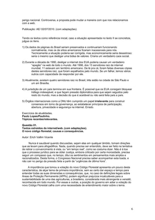 perigo nacional. Controversa, a proposta pode mudar a maneira com que nos relacionamos
com a web.

Publicação: AE/ 02/07/2010. (com adaptações).


Tendo os textos como referência inicial, caso a situação apresentada no texto II se concretize,
julgue os itens.

1) Os dados de páginas do Brasil seriam preservados e continuariam funcionando
       normalmente, mas os de sítios americanos ficariam inacessíveis para nós.
       Tecnicamente a situação poderia ser corrigida, mas economicamente seria desastroso:
       seria o mesmo que desligar uma bolsa de valores. Criaria um verdadeiro caos social.

2) Durante a década de 1990, desligar a internet dos EUA poderia causar um verdadeiro
       “apagão” na web de todo o mundo. Até 1996, dos 13 servidores raiz da internet
       mundial, 11 estavam em território americano. De lá pra cá, foram feitas diversas cópias
       destes servidores raiz, que foram espalhados pelo mundo. Se um falhar, temos vários
       outros com capacidade de responder por ele.

3) Atualmente, existem quatro servidores raiz no Brasil, três estão na cidade de São Paulo e
        um em Brasília.

4) A jurisdição de um país termina em sua fronteira. É possível que os EUA consigam bloquear
         tráfego indesejável, e que façam pressão diplomática para que sejam seguidos pelo
         resto do mundo, mas a decisão do que é aceitável ou não será feita país a país.

5) Órgãos internacionais como a ONU têm cumprido um papel irrelevante para construir
       consensos em torno da governança, ao estabelecer princípios de participação,
       abertura, privacidade e segurança na internet. Errado.

Exercícios de atualidades.
Paulo Lopes/Paulinho.
Tópicos recentes/relevantes.

Questão 01.
Textos extraídos da internet/web. (com adaptações).
O novo código florestal, causas e consequências.

Autor: Erich Vallim Vicente

      Nunca é saudável quando discussões, sejam elas em qualquer âmbito, tomam direções
que as levam para afogadilhos. Nada, quando precisa ser entendido, deve ser feito na tentativa
de retirar o convencimento à vista, ou “em tempo real”, como se costuma dizer. Não é à toa
que o processo jurídico para se obter Justiça, embora criticado por certa morosidade, precisa
seguir um compasso que, no tempo, dilui os sentimentos em pensamentos mais amplos e
racionalizados. Desta forma, o Congresso Nacional precisa saber acompanhar esta toada, e
não cair no perigo da pressão feita a partir de “urgências de última hora”.

     A importância que tomou a votação do novo Código Florestal apresenta um pouco desta
característica, de alçar tema de primeira importância, sem ao certo dar espaço e tempo para
entender todas as suas dimensões e consequências, que, no caso de definições legais sobre
Áreas de Proteção Permanente (APPs), podem significar prejuízos incalculáveis para a
sustentabilidade de uma das agriculturas, a brasileira, considerada mais abrangente e versátil,
reconhecida em todo mundo. Por essas e outras, a posição do governo em adiar a votação do
novo Código Florestal calha com uma necessidade de entendimento maior sobre o tema.




                                                                                                  6
 
