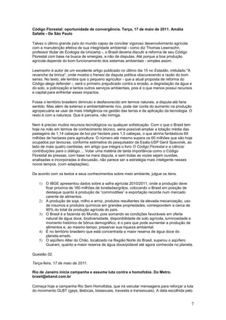 Código Florestal: oportunidade de convergência. Terça, 17 de maio de 2011. Amália
Safatle - De São Paulo

Talvez o último grande país do mundo capaz de conciliar vigoroso desenvolvimento agrícola
com a manutenção efetiva de sua integridade ambiental - como diz Thomas Lewinsohn,
professor titular de Ecologia da Unicamp -, o Brasil deveria discutir a reforma de seu Código
Florestal com base na busca de sinergias, e não de disputas. Até porque a boa produção
agrícola depende do bom funcionamento dos sistemas ambientais - simples assim.

Lewinsohn é autor de um excelente artigo publicado no último dia 15 no Estadão, intitulado "A
revanche da tiririca", onde mostra o frenesi da disputa política obscurecendo a razão do bom
senso. No texto, ele lembra que o pequeno agricultor - que a atual proposta de reforma do
Código alega defender -, será o primeiro prejudicado contra a erosão, a degradação da água e
do solo, a polinização e tantos outros serviços ambientais, pois é o que menos possui recursos
e capital para enfrentar esses impactos.

Fosse o território brasileiro diminuto e desfavorecido em termos naturais, a disputa até faria
sentido. Mas além de extenso e ambientalmente rico, pode dar conta do aumento na produção
agropecuária se usar de mais inteligência na gestão das terras e de aplicação da tecnologia. O
resto é com a natureza. Que é parceira, não inimiga.

Nem é preciso muitos recursos tecnológicos ou qualquer sofisticação. Com o que o Brasil tem
hoje na mão em termos de conhecimento técnico, seria possível ampliar a lotação média das
pastagens de 1,14 cabeças de boi por hectare para 1,5 cabeças, o que abriria fantásticos 69
milhões de hectares para agricultura. O número até mesmo supera os 60 milhões que são hoje
ocupados por lavouras, conforme estimativa do pesquisador da Esalq-USP Gerd Spavorek, ao
lado de mais quatro cientistas, em artigo que integra o livro O Código Florestal e a ciência:
contribuições para o diálogo.... Votar uma matéria de tanta importância como o Código
Florestal às pressas, com base na mera disputa, e sem todas as vozes sejam ouvidas,
analisadas e incorporadas à discussão, não parece ser a estratégia mais inteligente nesses
novos tempos. (com adaptações).

De acordo com os textos e seus conhecimentos sobre meio ambiente, julgue os itens.

    1) O IBGE apresentou dados sobre a safra agrícola 2010/2011, onde a produção deve
       ficar próxima de 160 milhões de toneladas/grãos, colocando o Brasil em posição de
       destaque quanto à produção de “commodities” e exportação recorde num mercado
       carente de alimentos.
    2) A produção de soja, milho e arroz, produtos resultantes da elevada mecanização, uso
       de insumos e produtos químicos em grandes propriedades, correspondem a cerca de
       90% do total da produção agrícola do país.
    3) O Brasil é a fazenda do Mundo, pois somando as condições favoráveis em oferta
       natural de água doce, biodiversidade, disponibilidade de solo agrícola, luminosidade e
       momento histórico de bônus demográfico, é o país que pode aumentar a produção de
       alimentos e, ao mesmo tempo, preservar sua riqueza ambiental.
    4) É no território brasileiro que está concentrada a maior reserva de água doce do
       planeta.errado.
    5) O aqüífero Alter do Chão, localizado na Região Norte do Brasil, superou o aqüífero
       Guarani, quanto a maior reserva de água doce/potável até agora conhecida no planeta.

Questão 02.

Terça-feira, 17 de maio de 2011.

Rio de Janeiro inicia campanha e assume luta contra a homofobia. Do Metro.
brasil@eband.com.br

Começa hoje a campanha Rio Sem Homofobia, que irá veicular mensagens para reforçar a luta
do movimento GLBT (gays, lésbicas, bissexuais, travestis e transexuais). A data escolhida pelo


                                                                                                7
 