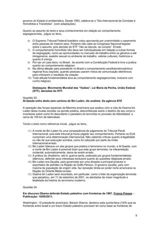 governo do Estado é emblemática. Desde 1993, celebra-se o “Dia Internacional de Combate à
Homofobia e Transfobia”. (com adaptações).

Quanto ao assunto do texto e seus conhecimentos em relação ao comportamento
segregacionista, julgue os itens.

    6) O Supremo Tribunal Federal brasileiro votou aprovando por unanimidade o casamento
        entre pessoas do mesmo sexo. Portanto não cabe ao Congresso Nacional legislar
        sobre o assunto, pois decisão do STF “não se discute, se cumpre”. Errado.
    7) O comportamento homofobo não deve ser individualizado em relação a outras formas
        de segregação, como as oportunidades no mercado de trabalho entre os gêneros e até
        intrageneros, assédio sexual no ambiente de trabalho, valores culturais, históricos e
        quanto à crença.
    8) Por ser um país laico, no Brasil , de acordo com a Constituição Federal é livre a pratica
        quanto ao comportamento religioso.
    9) Na última eleição para presidente no Brasil o comportamento xenófobo/etnocêntrico
        regional ficou exposto, quando pessoas usaram meios de comunicação eletrônicos
        para criticarem o resultado da votação.
    10) Toda atitude fundamentalista leva ao comportamento segregacionista, inclusive com
        cunho religioso.

        Destaques: Movimento Mundial das “Vadias”, Lei Maria da Penha, União Estável
        (STF), decisões do STF.

Questão 03.
Al-Qaeda sofre abalo sem carisma de Bin Laden, diz analista. Da agência EFE

A operação das forças especiais da Marinha americana que acabou com a vida de Osama bin
Laden deixa muitas dúvidas na opinião pública, desconfianças sobre o destino de seu corpo e
incertezas sobre como foi descoberto o paradeiro do terrorista no povoado de Abbottabad, a
cerca de 100 km de Islamabad.

Tendo o texto como referencia inicial, julgue os itens.

    11) A morte de Bin Laden foi uma conseqüência de julgamento do Tribunal Penal
        Internacional, pois este tribunal já havia julgado seu comportamento. Portanto os EUA
        cumpriram uma determinação internacional. Não cabendo criticas quanto à legalidade
        ou não de sua execução sumária, como foi colocado por parte da mídia
        internacional.errado.
    12) Bin Laden liderava um dos grupos que pratica o terrorismo no mundo, a Al Qaeda, com
        a morte de Bin Laden é possível dizer que este grupo terrorista, na interpretação
        ocidental, automaticamente, deixa de existir.errado.
    13) A prática do Jihadismo, isto é, guerra santa, praticada por grupos fundamentalistas
        islâmicos, defende seus interesses exclusive quanto às questões religiosas.errado.
    14) Bin Laden era Saudita, país governado por uma dinastia e principal produtor e
        exportador de petróleo na Região do Golfo Pérsico. O governo saudita, país com
        maioria da população de origem xiita, faz oposição direta ao poder norte americana na
        Região do Oriente Médio.errado.
    15) Osama bin Laden será recordado, em particular, como o líder da organização terrorista
        que perpetrou, em 11 de setembro de 2001, os atentados de maior magnitude e
        letalidade da história do terrorismo moderno.

Questão 04.

Em discurso Obama defende Estado palestino com fronteiras de 1967. France Presse -
Publicação: 19/05/2011.

Washington - O presidente americano, Barack Obama, declarou esta quinta-feira (19/5) que as
fronteiras entre Israel e um futuro Estado palestino precisam ter como base as fronteiras de


                                                                                               8
 