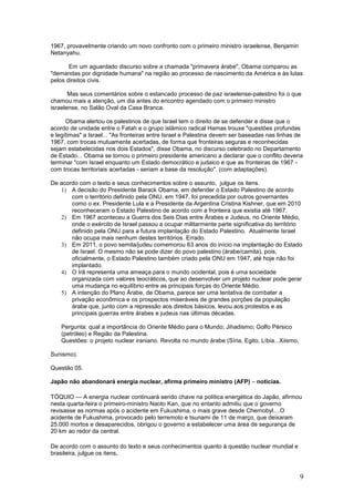 1967, provavelmente criando um novo confronto com o primeiro ministro israelense, Benjamin
Netanyahu.

       Em um aguardado discurso sobre a chamada "primavera árabe", Obama comparou as
"demandas por dignidade humana" na região ao processo de nascimento da América e às lutas
pelos direitos civis.

       Mas seus comentários sobre o estancado processo de paz israelense-palestino foi o que
chamou mais a atenção, um dia antes do encontro agendado com o primeiro ministro
israelense, no Salão Oval da Casa Branca.

      Obama alertou os palestinos de que Israel tem o direito de se defender e disse que o
acordo de unidade entre o Fatah e o grupo islâmico radical Hamas trouxe "questões profundas
e legítimas" a Israel... "As fronteiras entre Israel e Palestina devem ser baseadas nas linhas de
1967, com trocas mutuamente acertadas, de forma que fronteiras seguras e reconhecidas
sejam estabelecidas nos dois Estados", disse Obama, no discurso celebrado no Departamento
de Estado... Obama se tornou o primeiro presidente americano a declarar que o conflito deveria
terminar "com Israel enquanto um Estado democrático e judaico e que as fronteiras de 1967 -
com trocas territoriais acertadas - seriam a base da resolução". (com adaptações).

De acordo com o texto e seus conhecimentos sobre o assunto, julgue os itens.
   1) A decisão do Presidente Barack Obama, em defender o Estado Palestino de acordo
       com o território definido pela ONU, em 1947, foi precedida por outros governantes
       como o ex. Presidente Lula e a Presidente da Argentina Cristina Kishner, que em 2010
       reconheceram o Estado Palestino de acordo com a fronteira que existia até 1967.
   2) Em 1967 aconteceu a Guerra dos Seis Dias entre Árabes e Judeus, no Oriente Médio,
       onde o exército de Israel passou a ocupar militarmente parte significativa do território
       definido pela ONU para a futura implantação do Estado Palestino. Atualmente Israel
       não ocupa mais nenhum destes territórios. Errado.
   3) Em 2011, o povo semita/judeu comemorou 63 anos do início na implantação do Estado
       de Israel. O mesmo não se pode dizer do povo palestino (árabe/camita), pois,
       oficialmente, o Estado Palestino também criado pela ONU em 1947, até hoje não foi
       implantado.
   4) O Irã representa uma ameaça para o mundo ocidental, pois é uma sociedade
       organizada com valores teocráticos, que ao desenvolver um projeto nuclear pode gerar
       uma mudança no equilíbrio entre as principais forças do Oriente Médio.
   5) A intenção do Plano Árabe, de Obama, parece ser uma tentativa de combater a
       privação econômica e os prospectos miseráveis de grandes porções da população
       árabe que, junto com a repressão aos direitos básicos, levou aos protestos e as
       principais guerras entre árabes e judeus nas últimas décadas.

    Pergunta: qual a importância do Oriente Médio para o Mundo; Jihadismo; Golfo Pérsico
    (petróleo) e Região da Palestina.
    Questões: o projeto nuclear iraniano. Revolta no mundo árabe (Síria, Egito, Líbia...Xiismo,

Sunismo).

Questão 05.

Japão não abandonará energia nuclear, afirma primeiro ministro (AFP) – noticias.

TÓQUIO — A energia nuclear continuará sendo chave na política energética do Japão, afirmou
nesta quarta-feira o primeiro-ministro Naoto Kan, que no entanto admitiu que o governo
revisasse as normas após o acidente em Fukushima, o mais grave desde Chernobyl....O
acidente de Fukushima, provocado pelo terremoto e tsunami de 11 de março, que deixaram
25.000 mortos e desaparecidos, obrigou o governo a estabelecer uma área de segurança de
20 km ao redor da central.

De acordo com o assunto do texto e seus conhecimentos quanto à questão nuclear mundial e
brasileira, julgue os itens.



                                                                                                  9
 