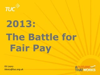 2013:
The Battle for
Fair Pay
Kit Leary
kleary@tuc.org.uk

 
