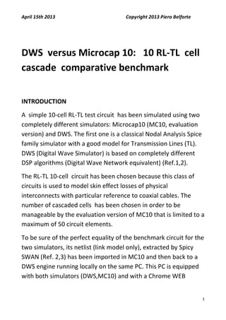 April 15th 2013 Copyright 2013 Piero Belforte
1
DWS versus Microcap 10: 10 RL-TL cell
cascade comparative benchmark
INTRODUCTION
A simple 10-cell RL-TL test circuit has been simulated using two
completely different simulators: Microcap10 (MC10, evaluation
version) and DWS. The first one is a classical Nodal Analysis Spice
family simulator with a good model for Transmission Lines (TL).
DWS (Digital Wave Simulator) is based on completely different
DSP algorithms (Digital Wave Network equivalent) (Ref.1,2).
The RL-TL 10-cell circuit has been chosen because this class of
circuits is used to model skin effect losses of physical
interconnects with particular reference to coaxial cables. The
number of cascaded cells has been chosen in order to be
manageable by the evaluation version of MC10 that is limited to a
maximum of 50 circuit elements.
To be sure of the perfect equality of the benchmark circuit for the
two simulators, its netlist (link model only), extracted by Spicy
SWAN (Ref. 2,3) has been imported in MC10 and then back to a
DWS engine running locally on the same PC. This PC is equipped
with both simulators (DWS,MC10) and with a Chrome WEB
 