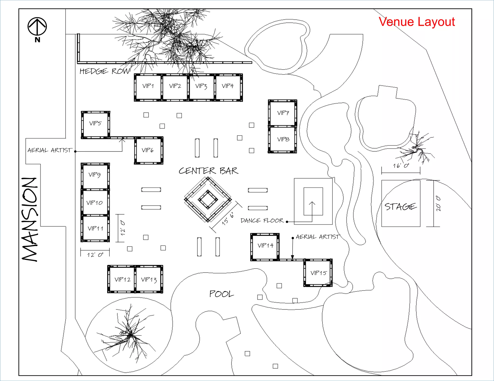 forthcoming.
Rev
9:00pm-2:00amFrontLawn,BackLawnPoolArea
2D
N
12' 0
12'0VIP5
AERIAL ARTIST
16' 0
20'0
STAGE
VIP1 VIP2 VIP3 VIP4
VIP6
VIP7
VIP8
VIP9
VIP10
VIP11
VIP12 VIP13
VIP14
VIP15
AERIAL ARTIST
CENTER BAR
DANCE FLOOR
MANSION
POOL
15'6
HEDGE ROW
Venue Layout
 