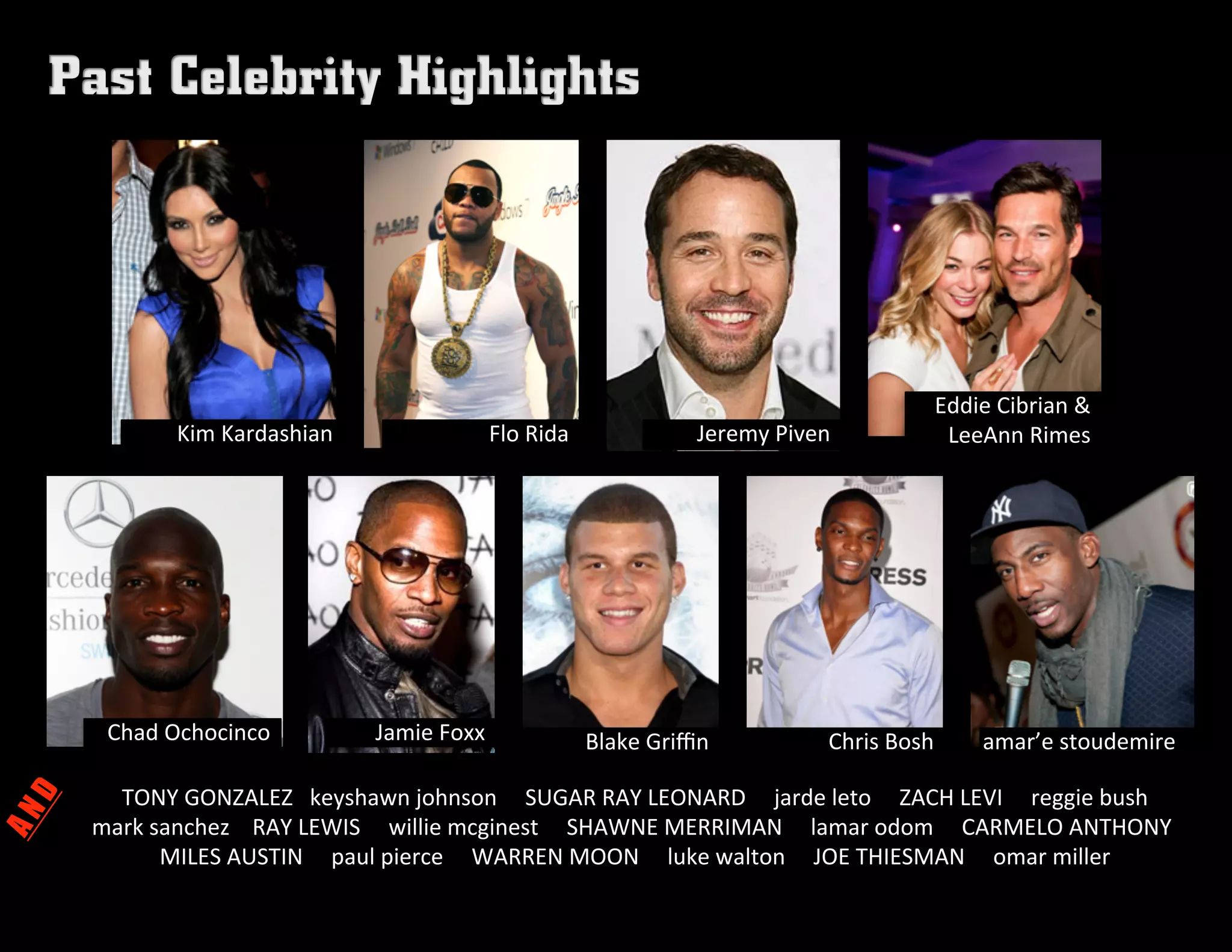 Flo	
  Rida	
   Jeremy	
  Piven	
  
Chad	
  Ochocinco	
   Jamie	
  Foxx	
   Blake	
  Griﬃn	
   Chris	
  Bosh	
  
TONY	
  GONZALEZ	
  	
  	
  keyshawn	
  johnson	
  	
  	
  	
  	
  SUGAR	
  RAY	
  LEONARD	
  	
  	
  	
  	
  jarde	
  leto	
  	
  	
  	
  	
  ZACH	
  LEVI	
  	
  	
  	
  	
  reggie	
  bush	
  	
  
	
  	
  	
  	
  	
  	
  	
  	
  	
  	
  	
  mark	
  sanchez	
  	
  	
  	
  RAY	
  LEWIS	
  	
  	
  	
  	
  willie	
  mcginest	
  	
  	
  	
  	
  SHAWNE	
  MERRIMAN	
  	
  	
  	
  	
  lamar	
  odom	
  	
  	
  	
  	
  CARMELO	
  ANTHONY	
  
MILES	
  AUSTIN	
  	
  	
  	
  	
  paul	
  pierce	
  	
  	
  	
  	
  WARREN	
  MOON	
  	
  	
  	
  	
  luke	
  walton	
  	
  	
  	
  	
  JOE	
  THIESMAN	
  	
  	
  	
  	
  omar	
  miller	
  
amar’e	
  stoudemire	
  	
  
Eddie	
  Cibrian	
  &	
  
LeeAnn	
  Rimes	
  Kim	
  Kardashian	
  
 