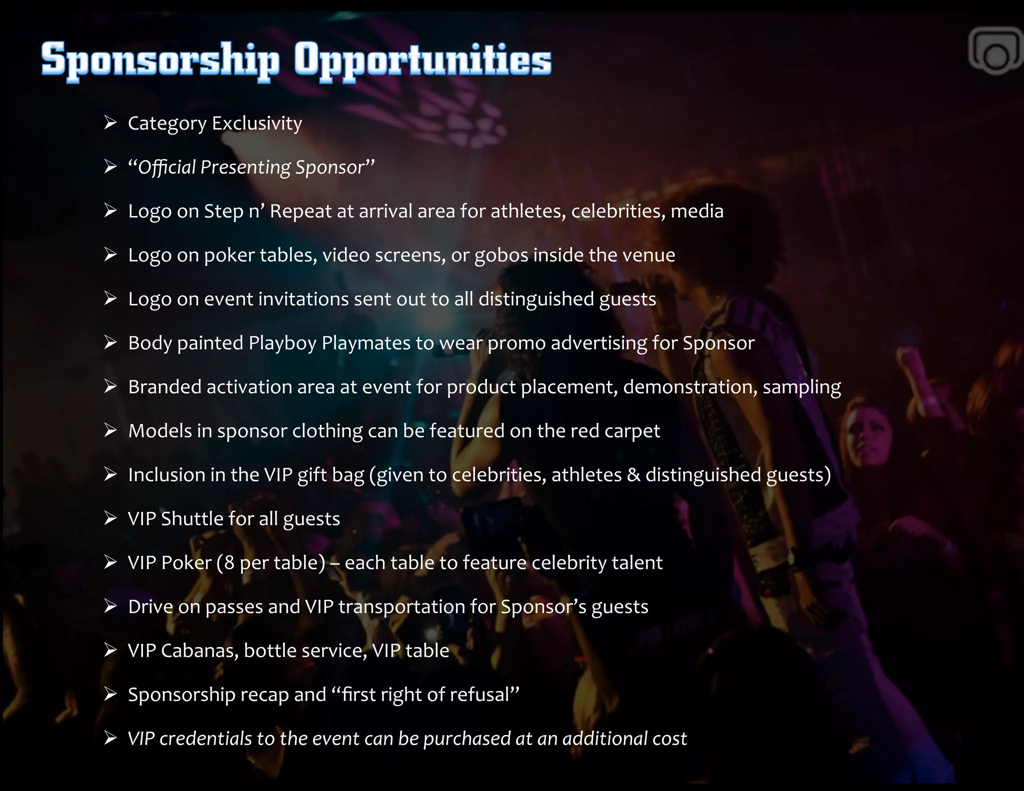 Ø 	
  	
  Category	
  Exclusivity	
  	
  
Ø 	
  	
  “Oﬃcial	
  Presenting	
  Sponsor”	
  	
  	
  	
  
Ø 	
  	
  Logo	
  on	
  Step	
  n’	
  Repeat	
  at	
  arrival	
  area	
  for	
  athletes,	
  celebrities,	
  media	
  	
  
Ø 	
  	
  Logo	
  on	
  poker	
  tables,	
  video	
  screens,	
  or	
  gobos	
  inside	
  the	
  venue	
  
Ø 	
  	
  Logo	
  on	
  event	
  invitations	
  sent	
  out	
  to	
  all	
  distinguished	
  guests	
  	
  	
  
Ø 	
  	
  Body	
  painted	
  Playboy	
  Playmates	
  to	
  wear	
  promo	
  advertising	
  for	
  Sponsor	
  
Ø 	
  	
  Branded	
  activation	
  area	
  at	
  event	
  for	
  product	
  placement,	
  demonstration,	
  sampling	
  	
  	
  
Ø 	
  	
  Models	
  in	
  sponsor	
  clothing	
  can	
  be	
  featured	
  on	
  the	
  red	
  carpet	
  	
  
Ø 	
  	
  Inclusion	
  in	
  the	
  VIP	
  gift	
  bag	
  (given	
  to	
  celebrities,	
  athletes	
  &	
  distinguished	
  guests)	
  
Ø 	
  	
  VIP	
  Shuttle	
  for	
  all	
  guests	
  	
  
Ø 	
  	
  VIP	
  Poker	
  (8	
  per	
  table)	
  –	
  each	
  table	
  to	
  feature	
  celebrity	
  talent	
  	
  
Ø 	
  	
  Drive	
  on	
  passes	
  and	
  VIP	
  transportation	
  for	
  Sponsor’s	
  guests	
  
Ø 	
  	
  VIP	
  Cabanas,	
  bottle	
  service,	
  VIP	
  table	
  	
  	
  
Ø 	
  	
  Sponsorship	
  recap	
  and	
  “ﬁrst	
  right	
  of	
  refusal”	
  
Ø 	
  	
  VIP	
  credentials	
  to	
  the	
  event	
  can	
  be	
  purchased	
  at	
  an	
  additional	
  cost	
  
 