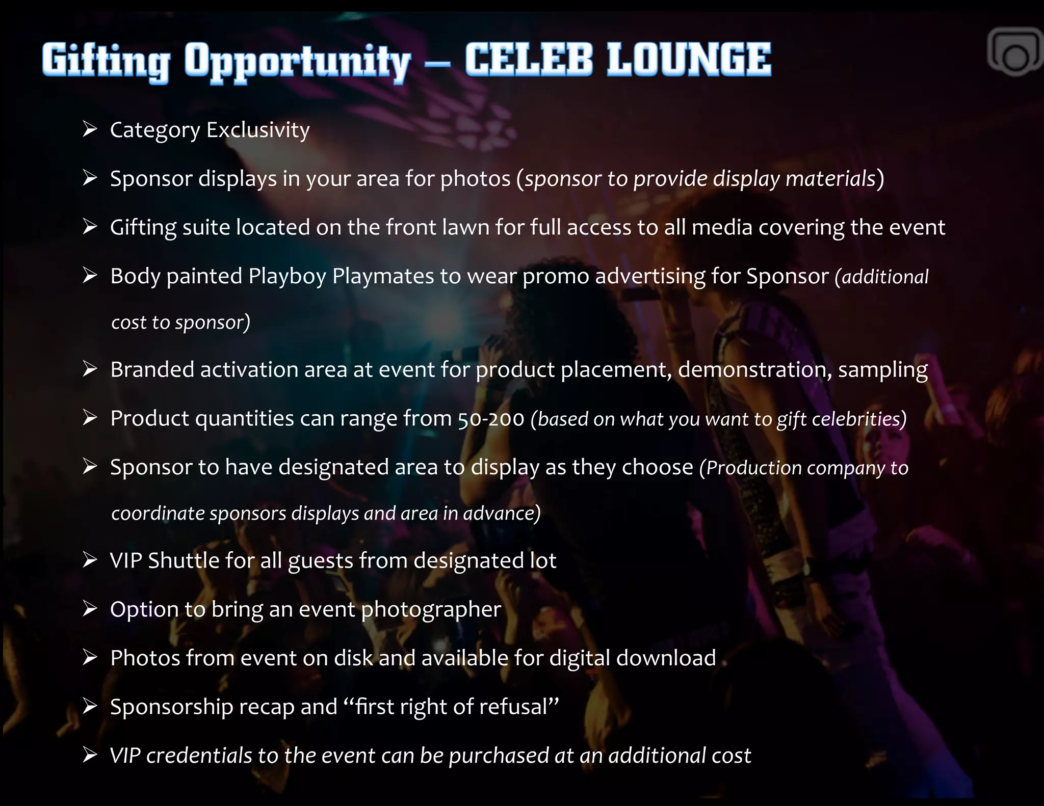 Ø 	
  	
  Category	
  Exclusivity	
  	
  	
  	
  
Ø 	
  	
  Sponsor	
  displays	
  in	
  your	
  area	
  for	
  photos	
  (sponsor	
  to	
  provide	
  display	
  materials)	
  	
  
Ø 	
  	
  Gifting	
  suite	
  located	
  on	
  the	
  front	
  lawn	
  for	
  full	
  access	
  to	
  all	
  media	
  covering	
  the	
  event	
  
Ø 	
  	
  Body	
  painted	
  Playboy	
  Playmates	
  to	
  wear	
  promo	
  advertising	
  for	
  Sponsor	
  (additional	
  	
  
	
  	
  	
  	
  	
  	
  	
  cost	
  to	
  sponsor)	
  	
  
Ø 	
  	
  Branded	
  activation	
  area	
  at	
  event	
  for	
  product	
  placement,	
  demonstration,	
  sampling	
  	
  
Ø 	
  	
  Product	
  quantities	
  can	
  range	
  from	
  50-­‐200	
  (based	
  on	
  what	
  you	
  want	
  to	
  gift	
  celebrities)	
  	
  
Ø 	
  	
  Sponsor	
  to	
  have	
  designated	
  area	
  to	
  display	
  as	
  they	
  choose	
  (Production	
  company	
  to	
  	
  	
  
	
  	
  	
  	
  	
  	
  	
  coordinate	
  sponsors	
  displays	
  and	
  area	
  in	
  advance)	
  
Ø 	
  	
  VIP	
  Shuttle	
  for	
  all	
  guests	
  from	
  designated	
  lot	
  
Ø 	
  	
  Option	
  to	
  bring	
  an	
  event	
  photographer	
  	
  
Ø 	
  	
  Photos	
  from	
  event	
  on	
  disk	
  and	
  available	
  for	
  digital	
  download	
  
Ø 	
  	
  Sponsorship	
  recap	
  and	
  “ﬁrst	
  right	
  of	
  refusal”	
  
Ø 	
  	
  VIP	
  credentials	
  to	
  the	
  event	
  can	
  be	
  purchased	
  at	
  an	
  additional	
  cost	
  
 