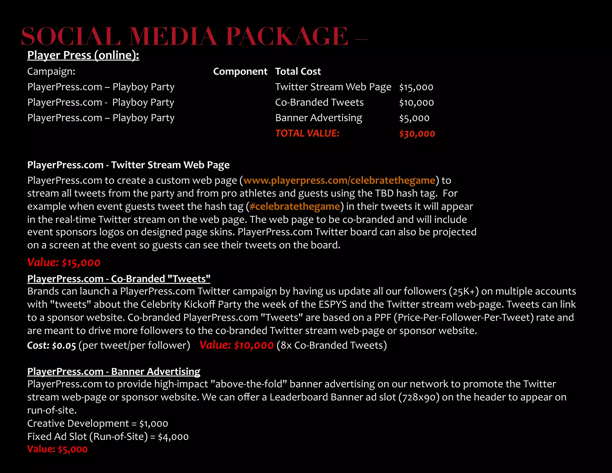 SOCIAL MEDIA PACKAGE – 
Player	
  Press	
  (online):	
  
Campaign:	
   	
   	
   	
  Component	
   	
  Total	
  Cost	
   	
  	
  
PlayerPress.com	
  –	
  Playboy	
  Party 	
   	
  Twitter	
  Stream	
  Web	
  Page	
   	
  $15,000	
   	
  	
  
PlayerPress.com	
  -­‐	
  	
  Playboy	
  Party	
   	
   	
  Co-­‐Branded	
  Tweets	
   	
  $10,000	
   	
  	
  
PlayerPress.com	
  –	
  Playboy	
  Party	
   	
   	
  Banner	
  Advertising	
   	
  $5,000	
   	
  	
  
	
   	
   	
   	
  TOTAL	
  VALUE:	
   	
  $30,000	
   	
  	
  
	
  
PlayerPress.com	
  -­‐	
  Twitter	
  Stream	
  Web	
  Page	
  	
  
PlayerPress.com	
  to	
  create	
  a	
  custom	
  web	
  page	
  (www.playerpress.com/celebratethegame)	
  to	
  
stream	
  all	
  tweets	
  from	
  the	
  party	
  and	
  from	
  pro	
  athletes	
  and	
  guests	
  using	
  the	
  TBD	
  hash	
  tag.	
  	
  For	
  
example	
  when	
  event	
  guests	
  tweet	
  the	
  hash	
  tag	
  (#celebratethegame)	
  in	
  their	
  tweets	
  it	
  will	
  appear	
  
in	
  the	
  real-­‐time	
  Twitter	
  stream	
  on	
  the	
  web	
  page.	
  The	
  web	
  page	
  to	
  be	
  co-­‐branded	
  and	
  will	
  include	
  
event	
  sponsors	
  logos	
  on	
  designed	
  page	
  skins.	
  PlayerPress.com	
  Twitter	
  board	
  can	
  also	
  be	
  projected	
  
on	
  a	
  screen	
  at	
  the	
  event	
  so	
  guests	
  can	
  see	
  their	
  tweets	
  on	
  the	
  board.	
  	
  
Value:	
  $15,000	
  	
  
	
  
	
  
PlayerPress.com	
  -­‐	
  Co-­‐Branded	
  Tweets	
  
Brands	
  can	
  launch	
  a	
  PlayerPress.com	
  Twitter	
  campaign	
  by	
  having	
  us	
  update	
  all	
  our	
  followers	
  (25K+)	
  on	
  multiple	
  accounts	
  
with	
  tweets	
  about	
  the	
  Celebrity	
  Kickoﬀ	
  Party	
  the	
  week	
  of	
  the	
  ESPYS	
  and	
  the	
  Twitter	
  stream	
  web-­‐page.	
  Tweets	
  can	
  link	
  
to	
  a	
  sponsor	
  website.	
  Co-­‐branded	
  PlayerPress.com	
  Tweets	
  are	
  based	
  on	
  a	
  PPF	
  (Price-­‐Per-­‐Follower-­‐Per-­‐Tweet)	
  rate	
  and	
  
are	
  meant	
  to	
  drive	
  more	
  followers	
  to	
  the	
  co-­‐branded	
  Twitter	
  stream	
  web-­‐page	
  or	
  sponsor	
  website.	
  	
  	
  
Cost:	
  $0.05	
  (per	
  tweet/per	
  follower)	
  	
  	
  	
  Value:	
  $10,000	
  (8x	
  Co-­‐Branded	
  Tweets)	
  
	
  
PlayerPress.com	
  -­‐	
  Banner	
  Advertising	
  
PlayerPress.com	
  to	
  provide	
  high-­‐impact	
  above-­‐the-­‐fold	
  banner	
  advertising	
  on	
  our	
  network	
  to	
  promote	
  the	
  Twitter	
  
stream	
  web-­‐page	
  or	
  sponsor	
  website.	
  We	
  can	
  oﬀer	
  a	
  Leaderboard	
  Banner	
  ad	
  slot	
  (728x90)	
  on	
  the	
  header	
  to	
  appear	
  on	
  
run-­‐of-­‐site.	
  	
  
Creative	
  Development	
  =	
  $1,000	
  
Fixed	
  Ad	
  Slot	
  (Run-­‐of-­‐Site)	
  =	
  $4,000	
  
Value:	
  $5,000	
  
	
  
 