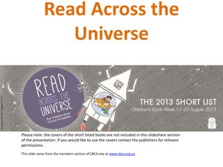 Read Across the
Universe
Please note: the covers of the short listed books are not included in this slideshare version
of the presentation. If you would like to use the covers contact the publishers for relevant
permissions.
This slide came from the members section of CBCA site at www.cbca.org.au
 