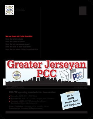 Spring 2013 Newsletter  www.gnjpcc.com
Greater Jerseyan
PCC
21 Kilmer Road
Edison, NJ 08899
Why you Should still Exploit Direct Mail
Direct Mail is Unforgettable!
Direct Mail cannot be ignored!
Direct Mail gets your message across!
Direct Mail is not as costly as you think!
Direct Mail can support PURL’s (Personalized URL’s)
GNJ-PCC upcoming important dates to remember:
4 September 16-20, 2013 – PCC Week
4 September 16, 2013 – PCC Event – Rutgers, New Brunswick
4 December 4, 2013 – PCC Christmas Party Event –
The Madison Hotel, Morristown, NJ
Bring a friend along - discounts will be provided for our
September and December 2013 gnjpcc events!
Join the
GNJPCC
Executive Board!
email @ gnjpcc.com
 