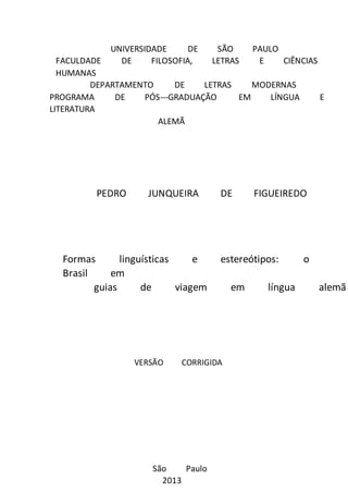 UNIVERSIDADE DE SÃO PAULO 
FACULDADE DE FILOSOFIA, LETRAS E CIÊNCIAS 
HUMANAS 
DEPARTAMENTO DE LETRAS MODERNAS 
PROGRAMA DE PÓS-­­GRADUAÇÃO 
EM LÍNGUA E 
LITERATURA 
ALEMÃ 
PEDRO JUNQUEIRA DE FIGUEIREDO 
Formas linguísticas e estereótipos: o 
Brasil em 
guias de viagem em língua alemã 
VERSÃO CORRIGIDA 
São Paulo 
2013 
 