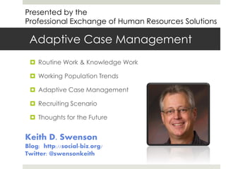 Presented by the
Professional Exchange of Human Resources Solutions

Adaptive Case Management
 Routine Work & Knowledge Work
 Working Population Trends
 Adaptive Case Management

 Recruiting Scenario
 Thoughts for the Future

Keith D. Swenson
Blog: http://social-biz.org/
Twitter: @swensonkeith

 