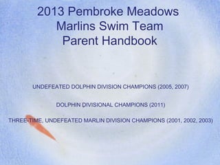 2013 Pembroke Meadows
Marlins Swim Team
Parent Handbook
UNDEFEATED DOLPHIN DIVISION CHAMPIONS (2005, 2007)
DOLPHIN DIVISIONAL CHAMPIONS (2011)
THREE-TIME, UNDEFEATED MARLIN DIVISION CHAMPIONS (2001, 2002, 2003)
 