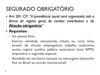 SEGURADO OBRIGATÓRIO




Art 201 CF: “A previdência social será organizada sob a
forma de regime geral, de caráter contributivo e de
filiação obrigatória”
Requisitos:





Ser pessoa física
Exercer atividade remunerada urbana ou rural, lícita,
através de vínculo empregatício, trabalho autônomo,
avulso, regime jurídico público estatutário (sem RPPS)
empresário e segurado especial.
Atividade em território nacional ou estrangeiro (domicilio
fixo no Brasil ou acordo internacional)

 