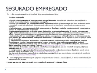 SEGURADO EMPREGADO
Art. 11. São segurados obrigatórios da Previdência Social as seguintes pessoas físicas:
I - como empregado:
a) aquele que presta serviço de natureza urbana ou rural à empresa, em caráter não eventual, sob sua subordinação e
mediante remuneração, inclusive como diretor empregado;
b) aquele que, contratado por empresa de trabalho temporário, definida em legislação específica, presta serviço para atender
a necessidade transitória de substituição de pessoal regular e permanente ou a acréscimo extraordinário de serviços de outras
empresas;
c) o brasileiro ou o estrangeiro domiciliado e contratado no Brasil para trabalhar como empregado em sucursal ou
agência de empresa nacional no exterior;
d) aquele que presta serviço no Brasil a missão diplomática ou a repartição consular de carreira estrangeira e a
órgãos a elas subordinados, ou a membros dessas missões e repartições, excluídos o não-brasileiro sem residência permanente no
Brasil e o brasileiro amparado pela legislação previdenciária do país da respectiva missão diplomática ou repartição consular;
e) o brasileiro civil que trabalha para a União, no exterior, em organismos oficiais brasileiros ou internacionais dos
quais o Brasil seja membro efetivo, ainda que lá domiciliado e contratado, salvo se segurado na forma da legislação vigente
do país do domicílio;
f) o brasileiro ou estrangeiro domiciliado e contratado no Brasil para trabalhar como empregado em empresa
domiciliada no exterior, cuja maioria do capital votante pertença a empresa brasileira de capital nacional;
g) o servidor público ocupante de cargo em comissão, sem vínculo efetivo com a União, Autarquias, inclusive em
regime especial, e Fundações Públicas Federais. (Incluída pela Lei nº 8.647, de 1993)
h) o exercente de mandato eletivo federal, estadual ou municipal, desde que não vinculado a regime próprio de
previdência social ; (Incluída pela Lei nº 9.506, de 1997)
i) o empregado de organismo oficial internacional ou estrangeiro em funcionamento no Brasil, salvo quando coberto
por regime próprio de previdência social; (Incluída pela Lei nº 9.876, de 26.11.99)
j) o exercente de mandato eletivo federal, estadual ou municipal, desde que não vinculado a regime próprio de previdência
social; (Incluído pela Lei nº 10.887, de 2004)
II - como empregado doméstico: aquele que presta serviço de natureza contínua a pessoa ou família, no âmbito residencial desta, em
atividades sem fins lucrativos;
*TRABALHADOR ESCRAVO OU ANÁLOGO TAMBÉM É SEGURADO OBRIGATÓRIO

 