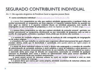 SEGURADO CONTRIBUINTE INDIVIDUAL
Art. 11. São segurados obrigatórios da Previdência Social as seguintes pessoas físicas:
V - como contribuinte individual: (Redação dada pela Lei nº 9.876, de 26.11.99)

a) a pessoa física, proprietária ou não, que explora atividade agropecuária, a qualquer título, em
caráter permanente ou temporário, em área superior a 4 (quatro) módulos fiscais; ou, quando em
área igual ou inferior a 4 (quatro) módulos fiscais ou atividade pesqueira, com auxílio de
empregados ou por intermédio de prepostos; ou ainda nas hipóteses dos §§ 9o e 10 deste artigo; (Redação
dada pela Lei nº 11.718, de 2008)
b) a pessoa física, proprietária ou não, que explora atividade de extração mineral - garimpo, em
caráter permanente ou temporário, diretamente ou por intermédio de prepostos, com ou sem o
auxílio de empregados, utilizados a qualquer título, ainda que de forma não contínua; (Redação dada
pela Lei nº 9.876, de 26.11.99)
c) o ministro de confissão religiosa e o membro de instituto de vida consagrada, de congregação
ou de ordem religiosa; (Redação dada pela Lei nº 10.403, de 8.1.2002)
e) o brasileiro civil que trabalha no exterior para organismo oficial internacional do qual o Brasil é
membro efetivo, ainda que lá domiciliado e contratado, salvo quando coberto por regime próprio de
previdência social; (Redação dada pela Lei nº 9.876, de 26.11.99)
f) o titular de firma individual urbana ou rural, o diretor não empregado e o membro de conselho
de administração de sociedade anônima, o sócio solidário, o sócio de indústria, o sócio gerente e o
sócio cotista que recebam remuneração decorrente de seu trabalho em empresa urbana ou rural, e
o associado eleito para cargo de direção em cooperativa, associação ou entidade de qualquer
natureza ou finalidade, bem como o síndico ou administrador eleito para exercer atividade de
direção condominial, desde que recebam remuneração; (Incluído pela Lei nº 9.876, de 26.11.99)
g) quem presta serviço de natureza urbana ou rural, em caráter eventual, a uma ou mais
empresas, sem relação de emprego; (Incluído pela Lei nº 9.876, de 26.11.99)
h) a pessoa física que exerce, por conta própria, atividade econômica de natureza urbana, com
fins lucrativos ou não; (Incluído pela Lei nº 9.876, de 26.11.99)

 