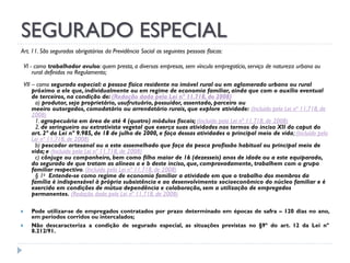 SEGURADO ESPECIAL
Art. 11. São segurados obrigatórios da Previdência Social as seguintes pessoas físicas:
VI - como trabalhador avulso: quem presta, a diversas empresas, sem vínculo empregatício, serviço de natureza urbana ou
rural definidos no Regulamento;
VII – como segurado especial: a pessoa física residente no imóvel rural ou em aglomerado urbano ou rural
próximo a ele que, individualmente ou em regime de economia familiar, ainda que com o auxílio eventual
de terceiros, na condição de: (Redação dada pela Lei nº 11.718, de 2008)
a) produtor, seja proprietário, usufrutuário, possuidor, assentado, parceiro ou
meeiro outorgados, comodatário ou arrendatário rurais, que explore atividade: (Incluído pela Lei nº 11.718, de
2008)
1. agropecuária em área de até 4 (quatro) módulos fiscais; (Incluído pela Lei nº 11.718, de 2008)
2. de seringueiro ou extrativista vegetal que exerça suas atividades nos termos do inciso XII do caput do
art. 2º da Lei nº 9.985, de 18 de julho de 2000, e faça dessas atividades o principal meio de vida; (Incluído pela
Lei nº 11.718, de 2008)
b) pescador artesanal ou a este assemelhado que faça da pesca profissão habitual ou principal meio de
vida; e (Incluído pela Lei nº 11.718, de 2008)
c) cônjuge ou companheiro, bem como filho maior de 16 (dezesseis) anos de idade ou a este equiparado,
do segurado de que tratam as alíneas a e b deste inciso, que, comprovadamente, trabalhem com o grupo
familiar respectivo. (Incluído pela Lei nº 11.718, de 2008)
§ 1o Entende-se como regime de economia familiar a atividade em que o trabalho dos membros da
família é indispensável à própria subsistência e ao desenvolvimento socioeconômico do núcleo familiar e é
exercido em condições de mútua dependência e colaboração, sem a utilização de empregados
permanentes. (Redação dada pela Lei nº 11.718, de 2008)



Pode utilizar-se de empregados contratados por prazo determinado em épocas de safra – 120 dias no ano,
em períodos corridos ou intercalados;
Não descaracteriza a condição de segurado especial, as situações previstas no §9º do art. 12 da Lei nº
8.212/91.

 
