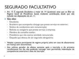 SEGURADO FACULTATIVO




Art. 13. É segurado facultativo o maior de 14 (quatorze) anos que se filiar ao
Regime Geral de Previdência Social, mediante contribuição, desde que não
incluído nas disposições do art. 11.

São eles:











Estudante;
Brasileiro que acompanha cônjuge que presta serviço no exterior;
Síndico de condomínio sem remuneração;
Bolsista ou estagiario que presta serviço à empresa;
Membro de conselho tutelar;
Presidiário que não exerça atividade remunerada;
Daquele que deixou de ser segurado obrigatório;

Vedada a pessoa participante de regime próprio, salvo em caso de afastamento
em licença sem vencimentos;
Ato volitivo, gerador de efeitos somente após a inscrição e do primeiro
recolhimento em dia, não podendo retroagir nem permitindo indenização de
competências anteriores à data de inscrição.

 