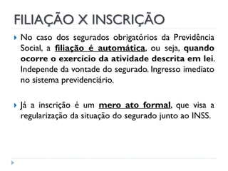 FILIAÇÃO X INSCRIÇÃO




No caso dos segurados obrigatórios da Previdência
Social, a filiação é automática, ou seja, quando
ocorre o exercício da atividade descrita em lei.
Independe da vontade do segurado. Ingresso imediato
no sistema previdenciário.
Já a inscrição é um mero ato formal, que visa a
regularização da situação do segurado junto ao INSS.

 