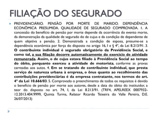 FILIAÇÃO DO SEGURADO


PREVIDENCIÁRIO. PENSÃO POR MORTE DE MARIDO. DEPENDÊNCIA
ECONÔMICA PRESUMIDA. QUALIDADE DE SEGURADO COMPROVADA. 1. A
concessão do benefício de pensão por morte depende da ocorrência do evento morte,
da demonstração da qualidade de segurado do de cujus e da condição de dependente de
quem objetiva a pensão. 2. Demonstrada a condição de esposa, presume-se a
dependência econômica por força do disposto no artigo 16, I e § 4º, da Lei 8.213/91. 3.
O contribuinte individual é segurado obrigatório da Previdência Social, e
como tal, a sua filiação decorre automaticamente do exercício de atividade
remunerada. Assim, o de cujus estava filiado à Previdência Social ao tempo
do óbito, porquanto exerceu a atividade de motorista, conforme as provas
carreadas aos autos. 4. Em se tratando de contribuinte individual, que presta
serviço de natureza urbana à empresa, o ônus quanto ao recolhimento das
contribuições previdenciárias é da empresa contratante, nos termos do art.
4º da Lei 10.666/03. 5. Comprovado o preenchimento de todos os requisitos é devido
o benefício de pensão por morte aos autores, desde a data do óbito do instituidor, a
teor do disposto no art. 74, I, da Lei 8.213/91. (TRF4, APELREEX 000793212.2013.404.9999, Quinta Turma, Relator Ricardo Teixeira do Valle Pereira, D.E.
26/07/2013)

 