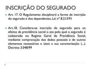 INSCRIÇÃO DO SEGURADO




Art. 17. O Regulamento disciplinará a forma de inscrição
do segurado e dos dependentes. Lei nº 8.213/91
Art.18. Considera-se inscrição de segurado para os
efeitos da previdência social o ato pelo qual o segurado é
cadastrado no Regime Geral de Previdência Social,
mediante comprovação dos dados pessoais e de outros
elementos necessários e úteis a sua caracterização (...).
Decreto 3.048/99

 