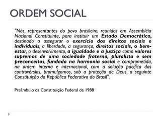 ORDEM SOCIAL
"Nós, representantes do povo brasileiro, reunidos em Assembléia
Nacional Constituinte, para instituir um Estado Democrático,
destinado a assegurar o exercício dos direitos sociais e
individuais, a liberdade, a segurança, direitos sociais, o bemestar, o desenvolvimento, a igualdade e a justiça como valores
supremos de uma sociedade fraterna, pluralista e sem
preconceitos, fundada na harmonia social e comprometida,
na ordem interna e internacional, com a solução pacífica das
controvérsias, promulgamos, sob a proteção de Deus, a seguinte
Constituição da República Federativa do Brasil".
Preâmbulo da Constituição Federal de 1988

 