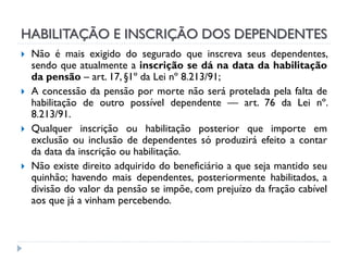 HABILITAÇÃO E INSCRIÇÃO DOS DEPENDENTES





Não é mais exigido do segurado que inscreva seus dependentes,
sendo que atualmente a inscrição se dá na data da habilitação
da pensão – art. 17, §1º da Lei nº 8.213/91;
A concessão da pensão por morte não será protelada pela falta de
habilitação de outro possível dependente — art. 76 da Lei nº.
8.213/91.
Qualquer inscrição ou habilitação posterior que importe em
exclusão ou inclusão de dependentes só produzirá efeito a contar
da data da inscrição ou habilitação.
Não existe direito adquirido do beneficiário a que seja mantido seu
quinhão; havendo mais dependentes, posteriormente habilitados, a
divisão do valor da pensão se impõe, com prejuízo da fração cabível
aos que já a vinham percebendo.

 