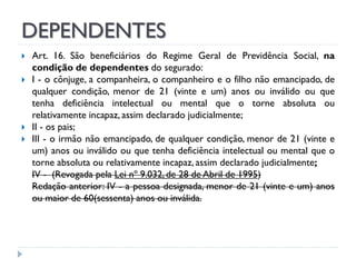 DEPENDENTES







Art. 16. São beneficiários do Regime Geral de Previdência Social, na
condição de dependentes do segurado:
I - o cônjuge, a companheira, o companheiro e o filho não emancipado, de
qualquer condição, menor de 21 (vinte e um) anos ou inválido ou que
tenha deficiência intelectual ou mental que o torne absoluta ou
relativamente incapaz, assim declarado judicialmente;
II - os pais;
III - o irmão não emancipado, de qualquer condição, menor de 21 (vinte e
um) anos ou inválido ou que tenha deficiência intelectual ou mental que o
torne absoluta ou relativamente incapaz, assim declarado judicialmente;
IV - (Revogada pela Lei nº 9.032, de 28 de Abril de 1995)
Redação anterior: IV - a pessoa designada, menor de 21 (vinte e um) anos
ou maior de 60(sessenta) anos ou inválida.

 