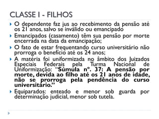 CLASSE I - FILHOS









O dependente faz jus ao recebimento da pensão até
os 21 anos, salvo se inválido ou emancipado
Emancipados (casamento) têm sua pensão por morte
encerrada na data da emancipação;
O fato de estar frequentando curso universitário não
prorroga o benefício até os 24 anos;
A matéria foi uniformizada no âmbito dos Juizados
Especiais Federais pela Turma Nacional de
Uniformização: “Súmula nº. 37: A pensão por
morte, devida ao filho até os 21 anos de idade,
não se prorroga pela pendência do curso
universitário.”
Equiparados: enteado e menor sob guarda por
determinação judicial, menor sob tutela.

 