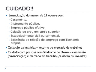 CUIDADO!!


Emancipação do menor de 21 ocorre com:
Casamento,
• Instrumento público,
• Emprego público efetivo,
• Colação de grau em curso superior
• Estabelecimento civil ou comercial,
• Existência de relação de emprego com Economia
própria ;
•

 Cessação

da invalidez – retorno ao mercado de trabalho;
 Cuidado com pessoas com Síndrome de Down – casamento
(emancipação) e mercado de trabalho (cessação da invalidez).

 